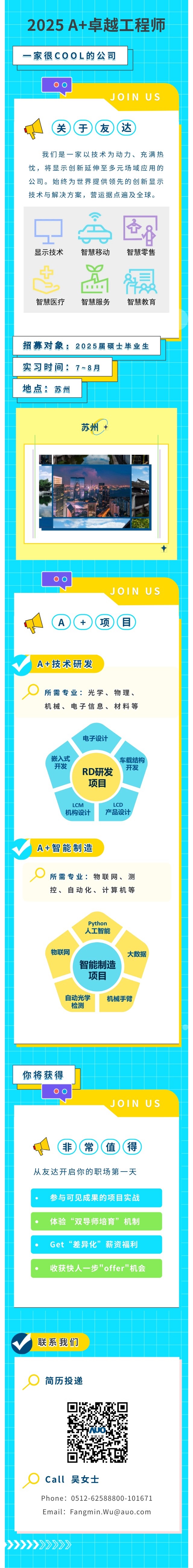 <table> <tr><td>2025 A+卓越工程师-家很COOL的公司JOIN US关守(友(达我们是一家以技术为动力、充满热忱,将显示创新延伸至多元场域应用的公司。始终为世界提供领先的创新显示技术与解决方案,营运据点遍及全球。爸丹显示技术 智慧移动 智慧零售土 器 鼎智慧医疗 智慧服务 智慧教育招募对象: 2025届硕士毕业生实习时间: 7≈8月地点:苏州苏州+◆00JOIN US !A+(项目A+技术研发所需专业:光学、物理、机械、电子信息、材料等电子设计嵌入式 车载结构开发 开发RD研发项目LCM LCD机构设计 产品设计A+智能制造所需专业:物联网、测控、自动化、计算机等Python人工智能.物联网 大数据智能制造项目自动光学 机械手臂检测</td> </tr> <tr><td>你将获得00JOIN US(非) (常)值(得从友达开启你的职场第一天参与可见成果的项目实战体验“双导师培育”机制Get“差异化”薪资福利收获快人一步"offer"机会</td> </tr> <tr><td>联系我们</td> </tr> <tr><td>0 简历投递☐s 友注光零☐Call 吴女士Phone: 0512-62588800-101671Email: Fangmin.Wu@auO .com</td> </tr> <tr><td>>>>》>>>>>></td> </tr> </table>