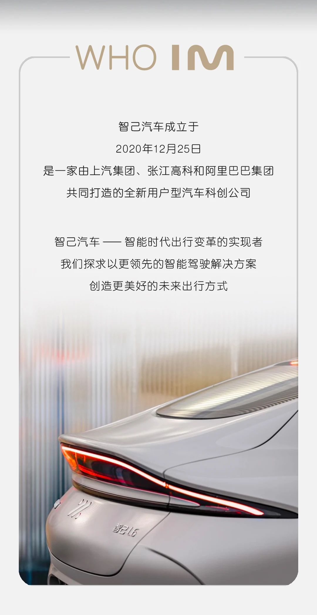 <p>-WHO IM</p> <p>智己汽车成立于</p> <p>2020年12月25日</p> <p>是一家由上汽集团、张江高科和阿里巴巴集团</p> <p>共同打造的全新用户型汽车科创公司</p> <p>智己汽车一智能时代出行变革的实现者</p> <p>我们探求以更领先的智能驾驶解决方案</p> <p>创造更美好的未来出行方式</p> <p>光6</p>