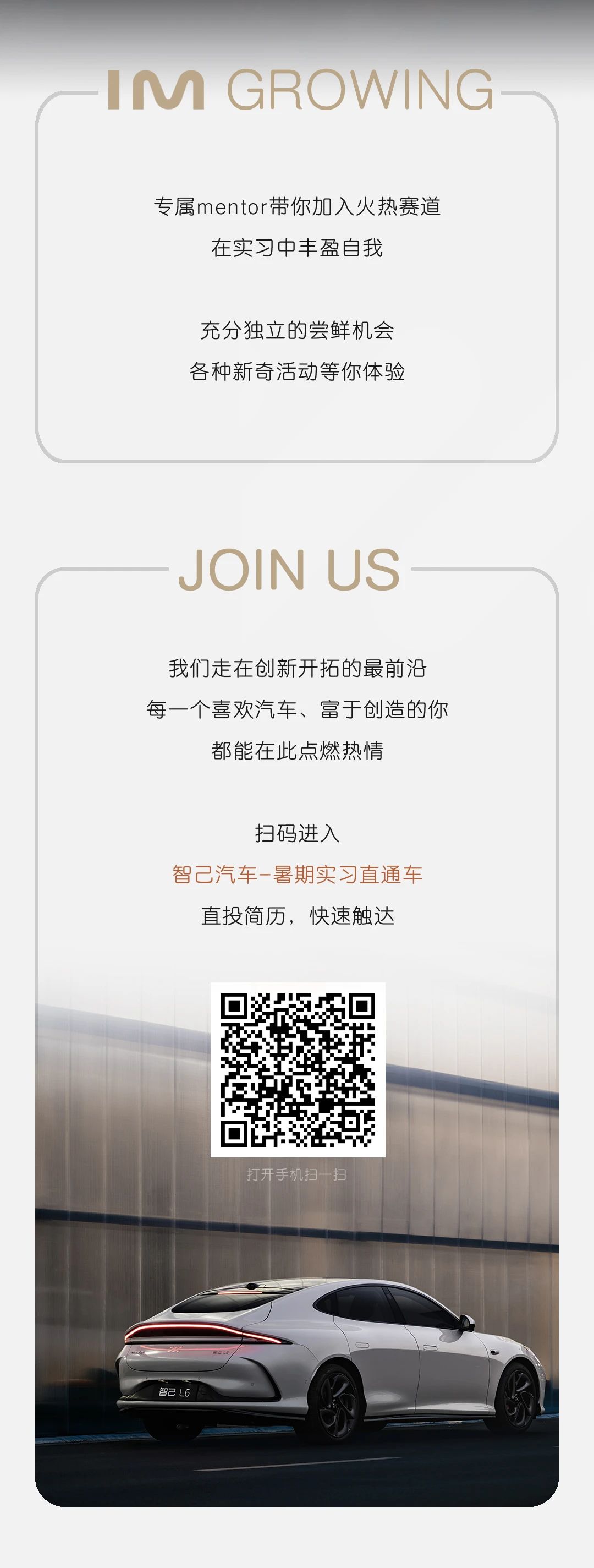 <p>IM GROWING</p> <p>专属mentor带你加入火热赛道<br/>在实习中丰盈自我</p> <p>充分独立的尝鲜机会<br/>各种新奇活动等你体验</p> <p>JOIN US</p> <p>我们走在创新开拓的最前沿<br/>每一个喜欢汽车、富于创造的你</p> <p>都能在此点燃热情</p> <p>扫码进入</p> <p>智己汽车-暑期实习直通车</p> <p>直投简历，快速触达</p> <p>打开手机扫一扫</p>