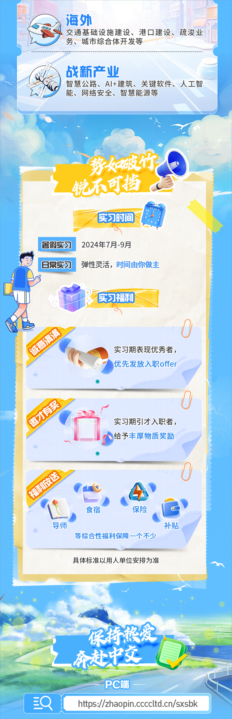 <table> <tr><td colspan="2">I3海外ODP 交通基础设 施建设、港☐建设、疏浚业 1务、城市综合体开发等</td> </tr> <tr><td colspan="2">战新产业智慧公路、Al+建筑、关键软件、人工智火 能、网络安全、智慧能源等</td> </tr> <tr><td colspan="2">]X◆s锐不可挡。实习时间o暑假实习 2024年7月-9月日常实习 弹性灵活,时间由你做主CV D 实习福和Mo?实习期表现优秀者,6 优先发放入职offer人 P实习期引才入职者,给予丰厚物质奖励 1AV .一 ..食宿 保险 O\'导师 补贴等综合性福利保障一个不少具体标准以用人单位安排为准。奔建”父 ,PC端</td> </tr> <tr><td>(Q</td> <td>hts://z/apn.ccltd.cn/sxsbk</td> </tr> </table>
