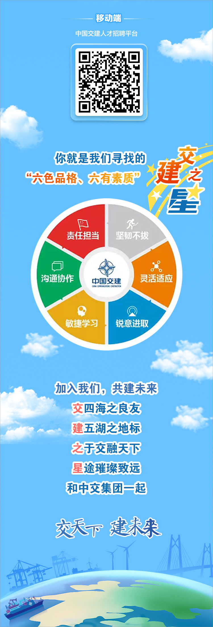 <p>移动端</p> <p>中国交建人才招聘平台</p> <p>你就是我们寻找的<br/>建之<br/>交<br/>“六色品格、六有素质”</p> <p>星</p> <p> </p> <p>责任担当</p> <p>坚韧不拔</p> <p>沟通协作</p> <p>中国交建</p> <p>灵活适应</p> <p>敏捷学习</p> <p>锐意进取</p> <p>加入我们，共建未来</p> <p>交四海之良友<br/>建五湖之地标<br/>之于交融天下<br/>星途璀璨致远<br/>和中交集团一起</p> <p>交天下建未来</p> <p>红</p>