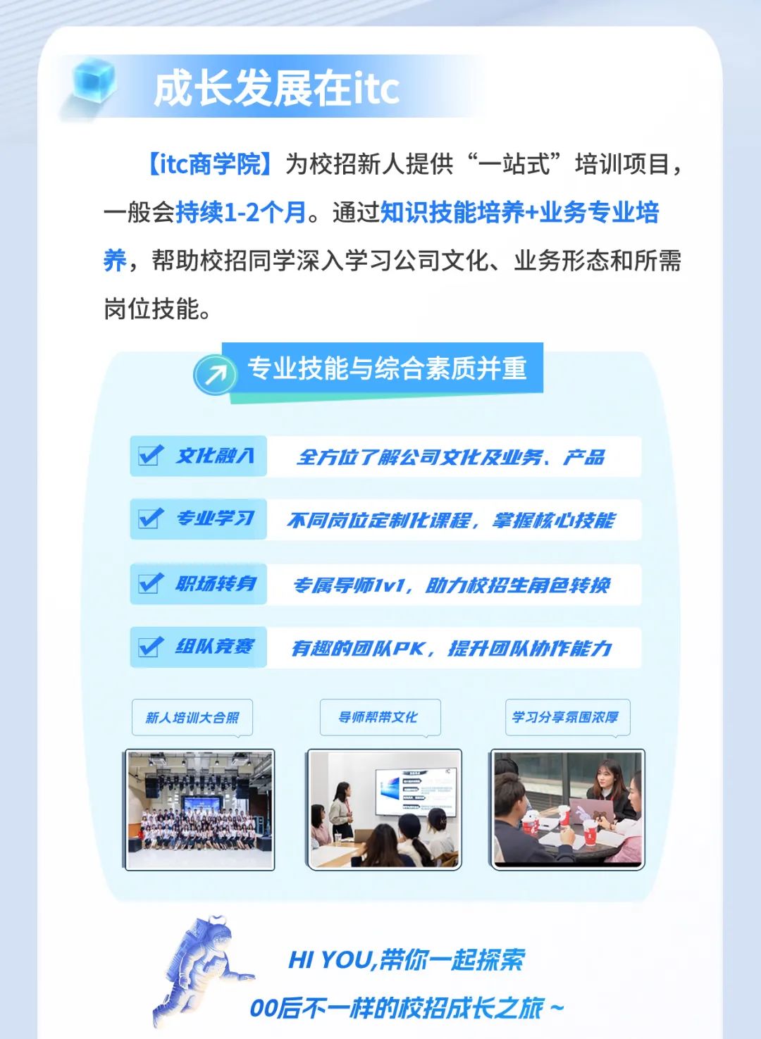 <p>HI YOU,带你-起探索</p> <p>00后不- -样的校招成长之.旅~</p>  <table> <tr><td colspan="3">成长发展在itc[itc商学院]为校招新人提供“一站式”培训项目,一般会持续1-2个月。通过知识技能培养+业务专业培养,帮助校招同学深入学习公司文化、业务形态和所需岗位技能。7 )专业技能与综合素质并重</td> </tr> <tr><td>V文化融/</td> <td colspan="2">全方位了解公司文化及业务.产品</td> </tr> <tr><td>V专业学习</td> <td colspan="2">不同岗位定制化课程,掌握核心技能</td> </tr> <tr><td colspan="3"> 职场转身 专属导师1v1,助力校招生角色转换</td> </tr> <tr><td> 组队竞赛</td> <td colspan="2">有趣的团队PK,提升团队协作能力</td> </tr> <tr><td>新人培训大合照</td> <td>导师帮带文化</td> <td>学习分享氛围浓厚</td> </tr> <tr><td>I WAD如</td> <td>B.</td> <td>公</td> </tr> </table>
