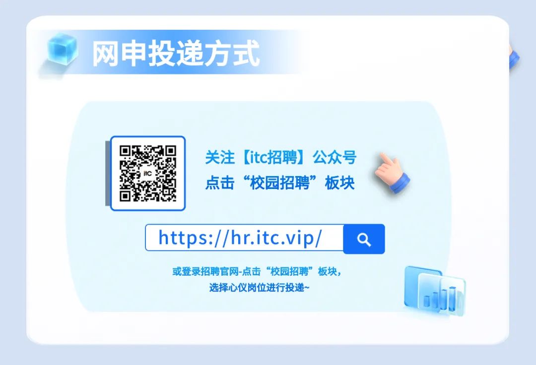 <p>网申投递方式</p> <p>关注[itc招聘]公众号<br/>点击“校园招聘”板块</p> <p>https://hr.itc.vip/</p> <p>或登录招聘官网-点击“校园招聘”板块，</p> <p>选择心仪岗位进行投递~</p>