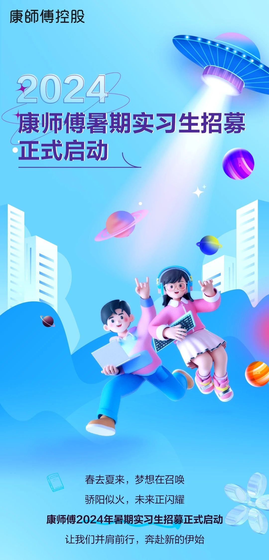<p>康師傅控股</p> <p>20242</p> <p>康师傅暑期实习生招募<br/>正式启动</p> <p>春去夏来，梦想在召唤</p> <p>骄阳似火，未来正闪耀</p> <p>康师傅2024年暑期实习生招募正式启动</p> <p>让我们并肩前行，奔赴新的伊始</p>