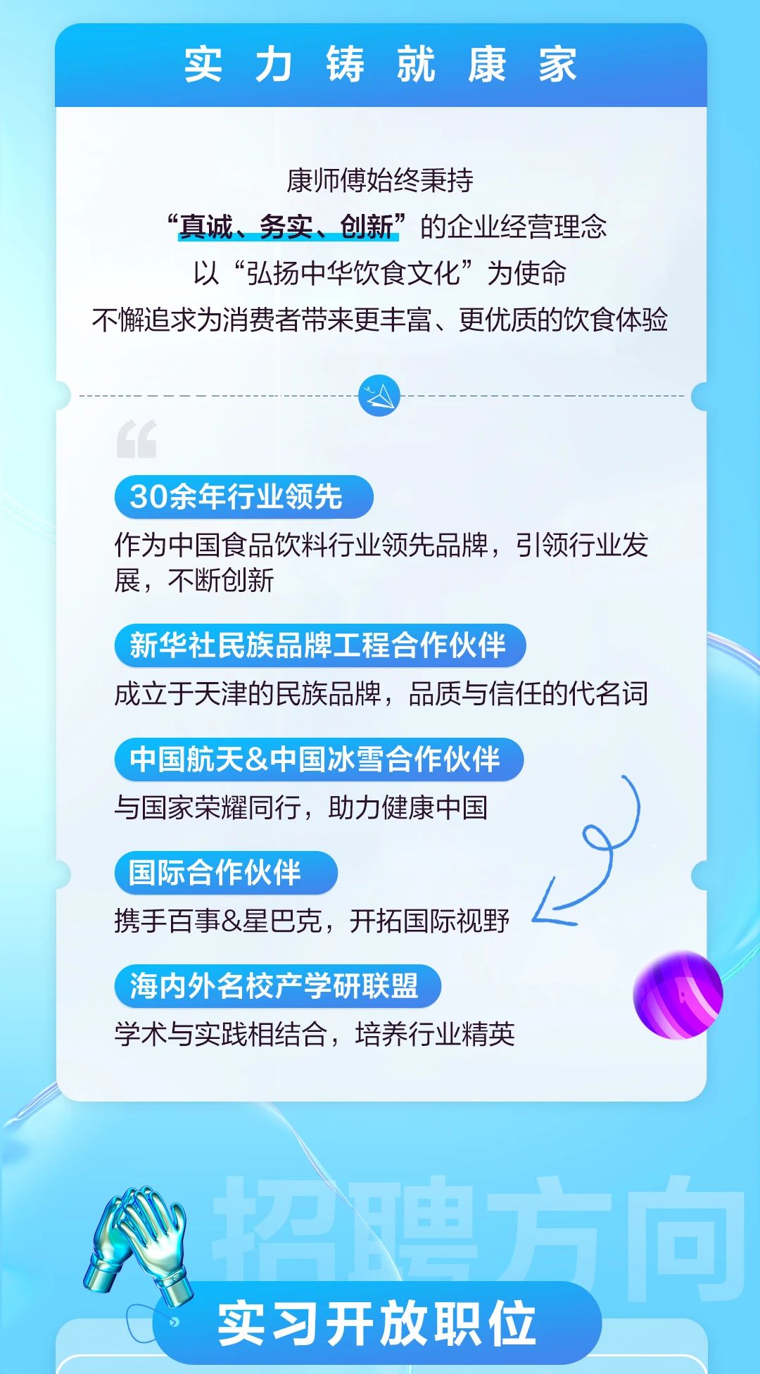 <table> <tr><td>实力 铸就康 家</td> </tr> <tr><td>康师傅始终秉持“真诚、务实、创新”的企业经营理念以“弘扬中华饮食文化”为使命不懈追求为消费者带来更丰富、更优质的饮食体验)  “\' 30余年行业领先作为中国食品饮料行业领先品牌,弓|领行业发展,不断创新(新华社民族品牌工程合作伙伴成立于天津的民族品牌,品质与信任的代名词中国航天&中国冰雪合作伙伴与国家荣耀同行,助力健康中国) 国际合作伙伴携手百事&星巴克,开拓国际视野 L,海内外名校产学研联盟 ,学术与实践相结合,培养行业精英</td> </tr> <tr><td>0 名牌实习开放职位</td> </tr> </table>