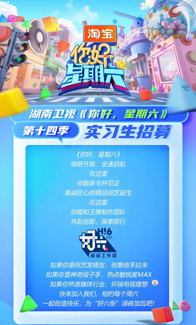 <p>电业</p> <p>淘宝</p> <p>左期六型</p> <p>湖南卫视《你好,星期六川</p> <p>第十四季实习生招募</p> <p>《你好,星期六》</p> <p>焕新升级、全速启航</p> <p>在这里</p> <p>你能参与并见证</p> <p>真诚匠心的精品综艺诞生</p> <p>在这里</p> <p>你能和王牌制作团队</p> <p>共赴创新,探索前行</p> <p>费Sn</p> <p>超级工作室</p> <p>如果你是综艺发烧友,创意信手拈来</p> <p>如果你是神奇段子手,热点敏锐度MAX</p> <p>如果你热衷媒体行业,怀揣电视理想</p> <p>快来加入我们,相约每个周六</p> <p>-起创造快乐,为"好六街”添砖加瓦吧!</p>