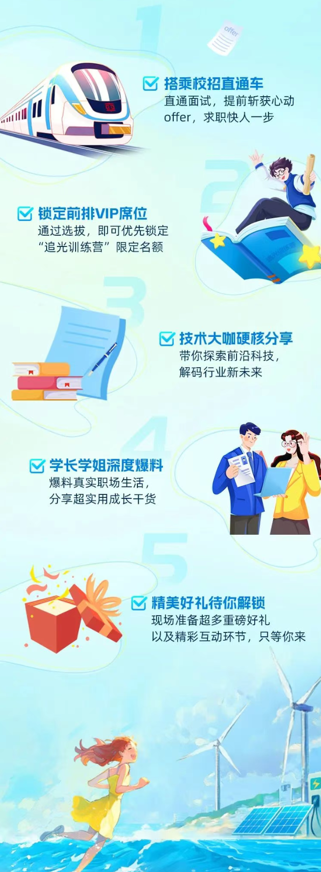 <p>S</p> <p>区搭乘校招直通车</p> <p>更直通面试,提前斩获心动</p> <p>offer, 求职快人步</p> <p>☐锁定前排VIP席位</p> <p>通过选拔,即可优先锁定</p> <p>“追光训练营"限定名额</p> <p>区技术大咖硬核分享</p> <p>带你探索前沿科技,</p> <p>解码行业新未来</p> <p>区学长学姐深度爆料</p> <p>爆料真实职场生活,</p> <p>分享超实用成长干货</p> <p>☐精美好礼待你解锁</p> <p>现场准备超多重磅好礼</p> <p>以及精彩互动环节,只等你来</p>