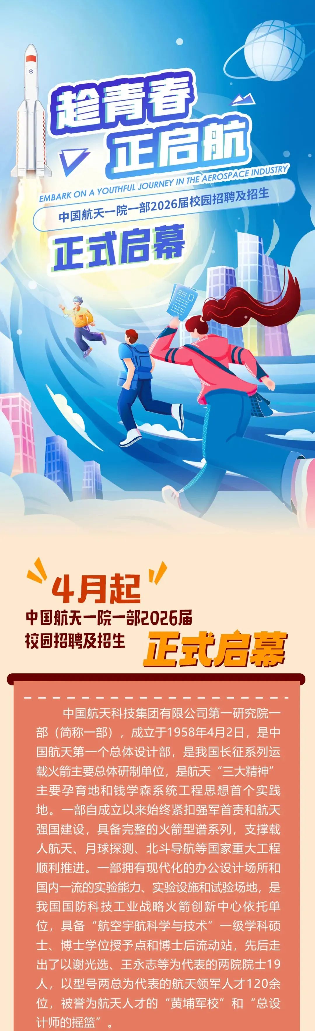 <p>超青春</p> <p>v正启航<br/>EMBARK ON A YOUTHFUL JOURNEY IN THE AEROSPACE INDUSTRY<br/>中国航天一院一部2026届校园招聘及招生<br/>正式启幕</p> <p>4月起</p> <p>中国航天一院一部2026届</p> <p>校园招聘及招生<br/>正式启幕</p> <p>中国航天科技集团有限公司第一研究院一<br/>部(简称一部)，成立于1958年4月2日，是中<br/>国航天第一个总体设计部，是我国长征系列运<br/>载火箭主要总体研制单位，是航天“三大精神"<br/>主要孕育地和钱学森系统工程思想首个实践<br/>地。一部自成立以来始终紧扣强军首责和航天<br/>强国建设，具备完整的火箭型谱系列，支撑载<br/>人航天、月球探测、北斗导航等国家重大工程<br/>顺利推进。一部拥有现代化的办公设计场所和<br/>国内一流的实验能力、实验设施和试验场地，是<br/>我国国防科技工业战略火箭创新中心依托单<br/>位，具备“航空宇航科学与技术”一级学科硕<br/>士、博士学位授予点和博士后流动站，先后走<br/>出了以谢光选、王永志等为代表的两院院士19<br/>人，以型号两总为代表的航天领军人才120余<br/>位，被誉为航天人才的“黄埔军校”和“总设<br/>计师的摇篮"</p>