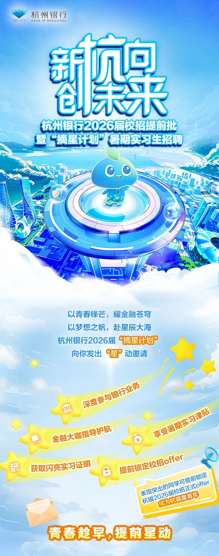 <p>hzbank BANK OF HANGZHOU杭州银行</p> <p>新息</p> <p>创未来</p> <p>杭州银行2026届校招提前批</p> <p>暨“摘星划”暑期实习生招聘</p> <p>中</p> <p>MOOus167</p> <p>以青春锋芒,耀金融苍穹</p> <p>以梦想之帆,赴星辰大海</p> <p>杭州银行2026届“摘星计划</p> <p>向你发出“星”动邀请</p> <p>深度与银业务</p> <p>建旺</p> <p>金融大M指导护航享受容用</p> <p>品获取闪亮实习证明提前锁定Boffer</p> <p>表现突出6届校成为大组20年机青鲜中同学可E式ofe可提前方锁定</p> <p>青春趁早,提前星动</p>