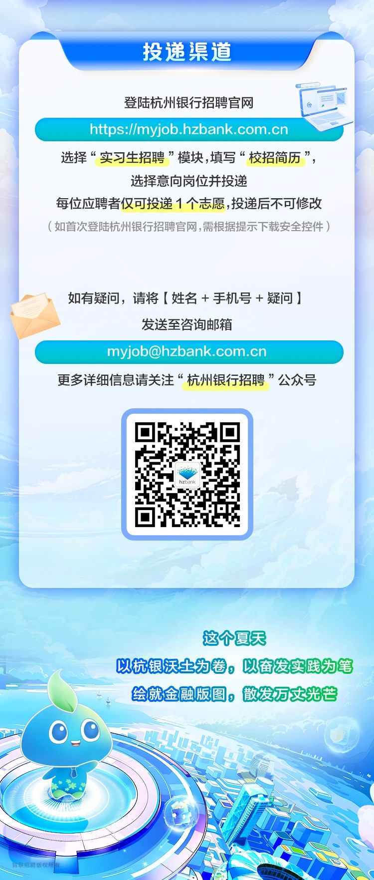 <p>投递渠道</p> <p>登陆杭州银行招聘官网以</p> <p>https://myjob.hzbank.com.cn</p> <p>选择“实习生招聘”模块,填写“校招简历”,</p> <p>选择意向岗位并投递</p> <p>每位应聘者仅可投递1个志愿,投递后不可修改</p> <p>(如首次登陆杭州银行招聘官网,需根据提示下载安全控件)</p> <p>如有疑问,请将[姓名+手机号+疑问]</p> <p>发送至咨询邮箱</p> <p>myjob@hzbank.com.cn</p> <p>更多详细信息请关注“杭州银行招聘”公众号</p> <p>这个夏天</p> <p>以杭银沃土为卷。以奋发实践为笔</p> <p>绘就金融版图。散发万丈光芒</p> <p>0_0</p> <p>网</p>