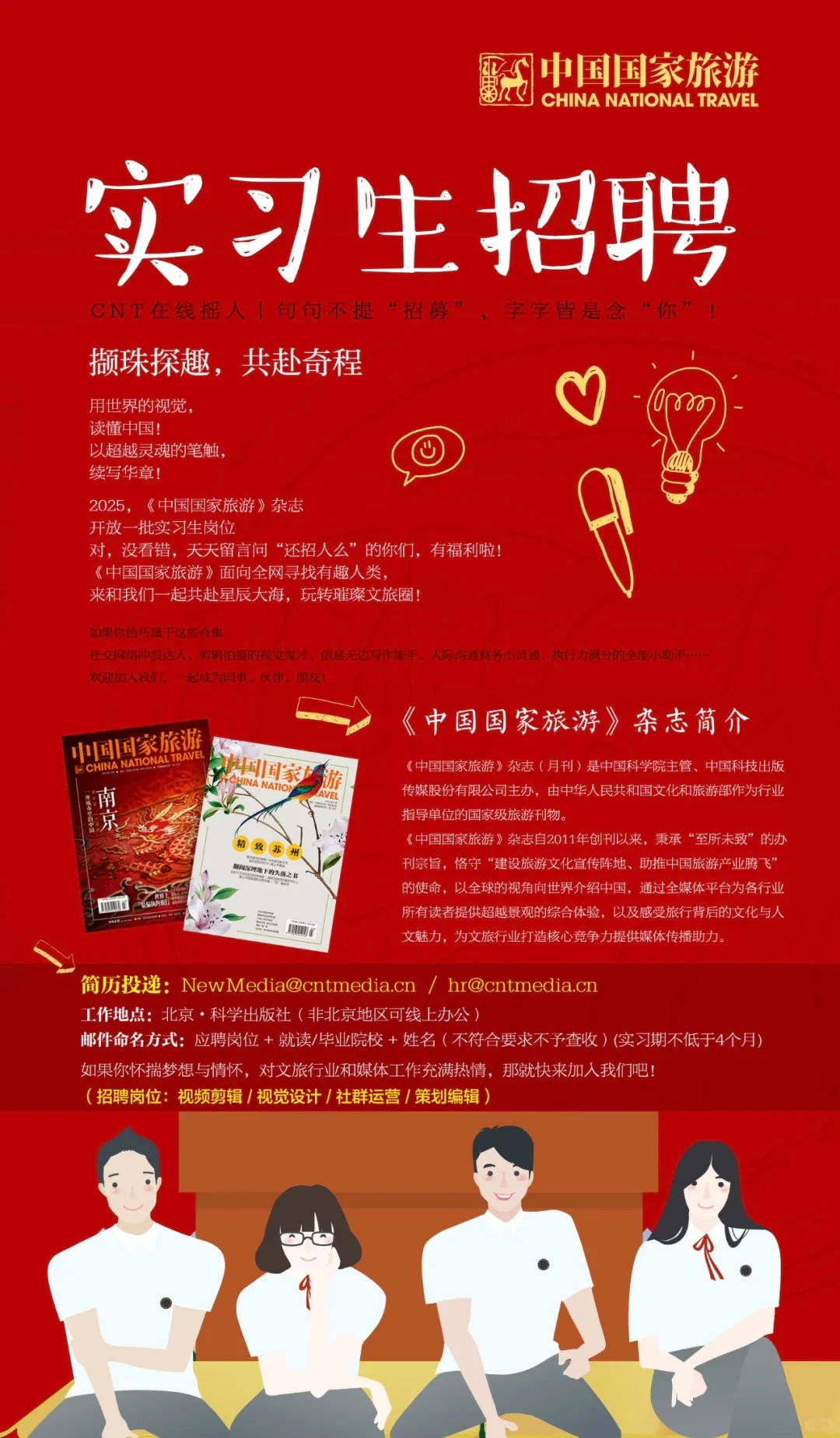 <p>中国国家旅游<br/>CHINA NATIONAL TRAVEL</p> <p>实习生招聘<br/>CNT在线摇人1句句不提“招募”，字字皆是念“你”</p> <p>撷珠探趣，共赴奇程</p> <p>用世界的视觉，</p> <p>1800</p> <p>读懂中国!</p> <p>以超越灵魂的笔触</p> <p>续写华章!</p> <p>2025，《中国国家旅游》杂志</p> <p>开放一批实习生岗位</p> <p>对，没看错，天天留言问“还招人么”的你们，有福利啦!</p> <p>《中国国家旅游》面向全网寻找有趣人类</p> <p>来和我们一起共赴星辰大海，玩转璀璨文旅圈!</p> <p>如果你给巧属于这些合集</p> <p>社交网终中很达人、剪辑拍摄的视批鬼才、创意无力写作能手、人际沟通商务小灵通、执行力很分的全能小助手。</p> <p>欢迎加入我们，一起成为同事、伙</p> <p>中国国家旅游</p> <p>《中国国家旅游》杂志简介</p> <p>NALTRAVE<br/> CHINA NATIO</p> <p>国国家</p> <p>《中国国家旅游》杂志(月刊)是中国科学院主管、中国科技出版</p> <p>南</p> <p>传媒股份有限公司主办，由中华人民共和国文化和旅游部作为行业</p> <p>京</p> <p>指导单位的国家级旅游刊物。</p> <p>《中国国家旅游》杂志自2011年创刊以来，秉承“至所未致”的办</p> <p>致苏州</p> <p>刊宗旨，恪守“建设旅游文化宣传阵地、助推中国旅游产业腾飞’</p> <p>隔闯深理地下的天落之1</p> <p>的使命，以全球的视角向世界介绍中国，通过全媒体平台为各行业<br/>所有读者提供超越景观的综合体验，以及感受旅行背后的文化与人<br/>文魅力，为文旅行业打造核心竞争力提供媒体传播助力。</p> <p>简历投递:NewMedia@cntmedia.cn/ hr@cntmedia.cn</p> <p>工作地点:北京·科学出版社(非北京地区可线上办公)</p> <p>邮件命名方式:应聘岗位+就读/毕业院校+姓名(不符合要求不予查收)(实习期不低于4个月)<br/>如果你怀揣梦想与情怀，对文旅行业和媒体工作充满热情,那就快来加入我们吧!</p> <p>(招聘岗位:视频剪辑/视觉设计/社群运营/策划编辑)</p>