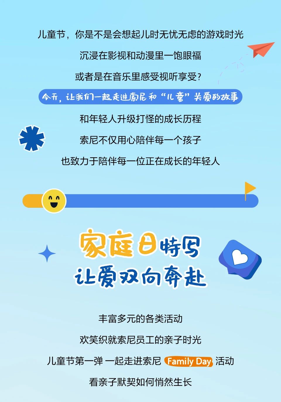 <p>儿童节,你是不是会想起儿时无忧无虑的游戏时光</p> <p>沉浸在影视和动漫里一饱眼福</p> <p>或者是在音乐里感受视听享受?</p> <p>今开,让我们一起走进索尼和“儿童”关爱的放事</p> <p>和年轻人升级打怪的成长历程</p> <p>索尼不仅用心陪伴每一个孩子</p> <p>也致力于陪伴每一位正在成长的年轻人</p> <p>AA</p> <p>特写</p> <p>让爱双向奔赴</p> <p>丰富多元的各类活动</p> <p>欢笑织就索尼员工的亲子时光</p> <p>儿童节第- -弹-起走进索尼Family Day活动</p> <p>看亲子默契如何悄然生长</p>