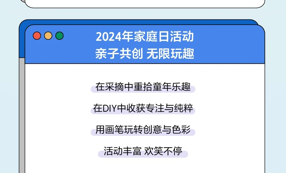 <p>2024年家庭日活动<br/>亲子共创无限玩趣</p> <p>在采摘中重拾童年乐趣<br/>在DIY中收获专注与纯粹<br/>用画笔玩转创意与色彩<br/>活动丰富欢笑不停</p>