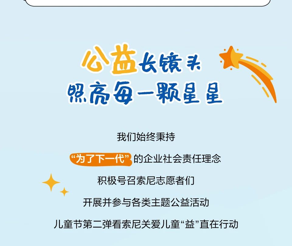 <p>公益长镜头<br/>照亮每一颗星星</p> <p>我们始终秉持</p> <p>“为了下一代”的企业社会责任理念<br/>积极号召索尼志愿者们</p> <p>开展并参与各类主题公益活动</p> <p>儿童节第二弹看索尼关爱儿童“益”直在行动</p>
