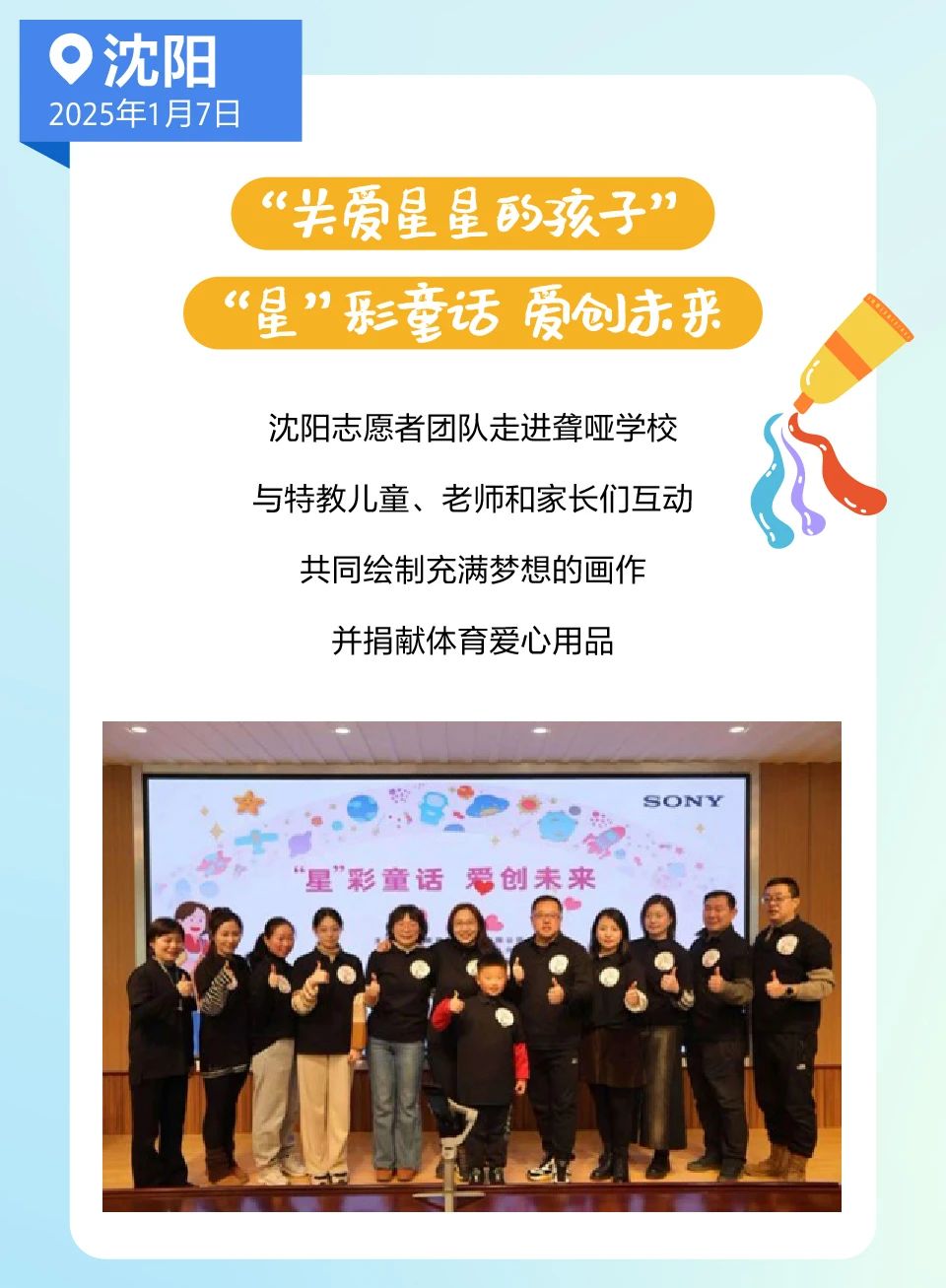 <p> 沈阳</p> <p>2025年1月7日</p> <p>“关爱星星的孩子”</p> <p>(“星”形童话爱创来</p> <p>沈阳志愿者团队走进聋哑学校</p> <p>与特教儿童、老师和家长们互动</p> <p>共同绘制充满梦想的画作</p> <p>并捐献体育爱心用品</p> <p>SONY</p> <p>“星”彩童话爱创未来</p>