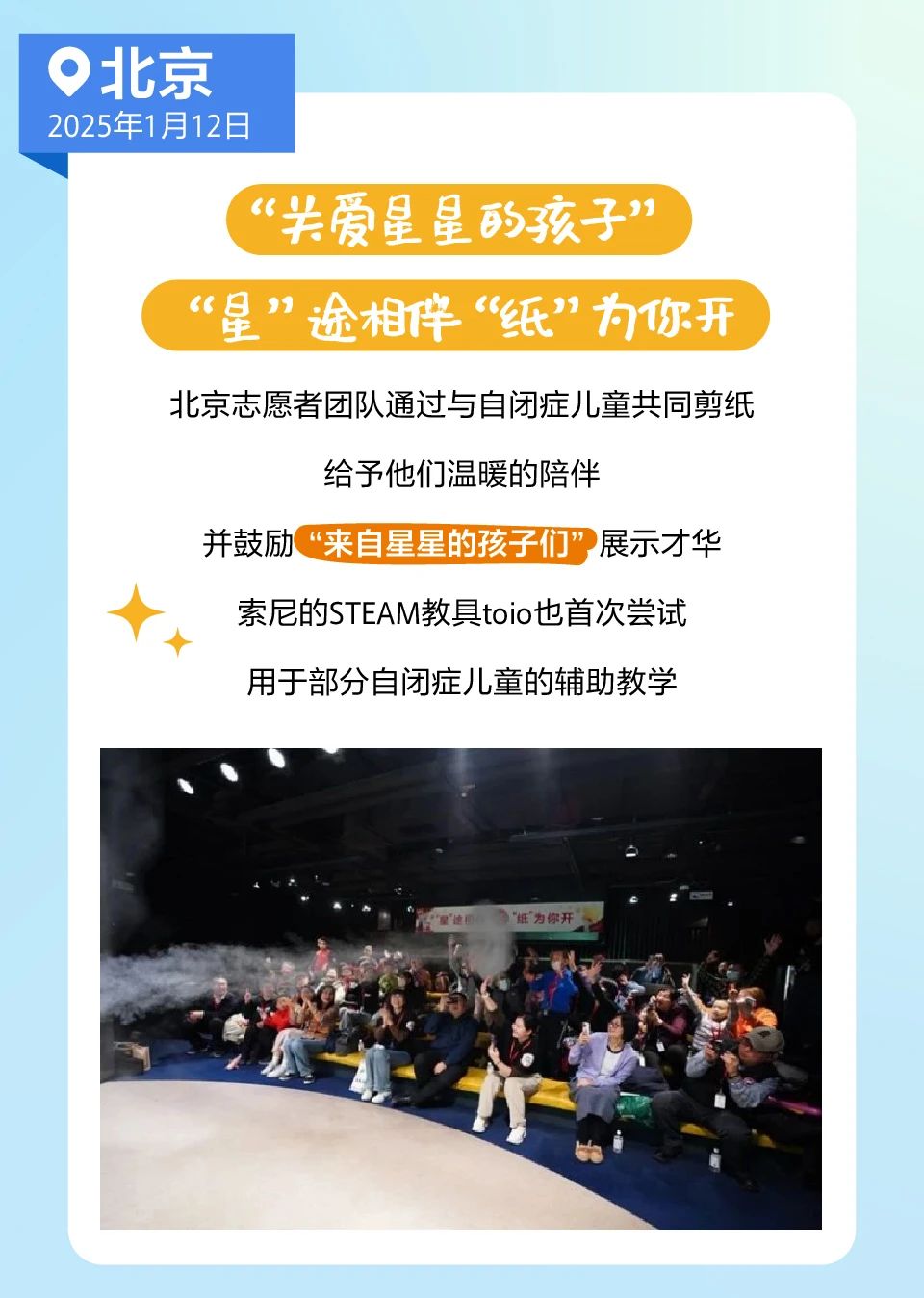 <p>北京<br/>2025年1月12日</p> <p>“关爱星星的孩子”<br/>“星”途相伴“纸”为你开<br/>北京志愿者团队通过与自闭症儿童共同剪纸</p> <p>给予他们温暖的陪伴</p> <p>并鼓励<br/>“来自星星的孩子们”展示才华</p> <p>索尼的STEAM教具toio也首次尝试<br/>用于部分自闭症儿童的辅助教学</p> <p>“纸为你开</p>