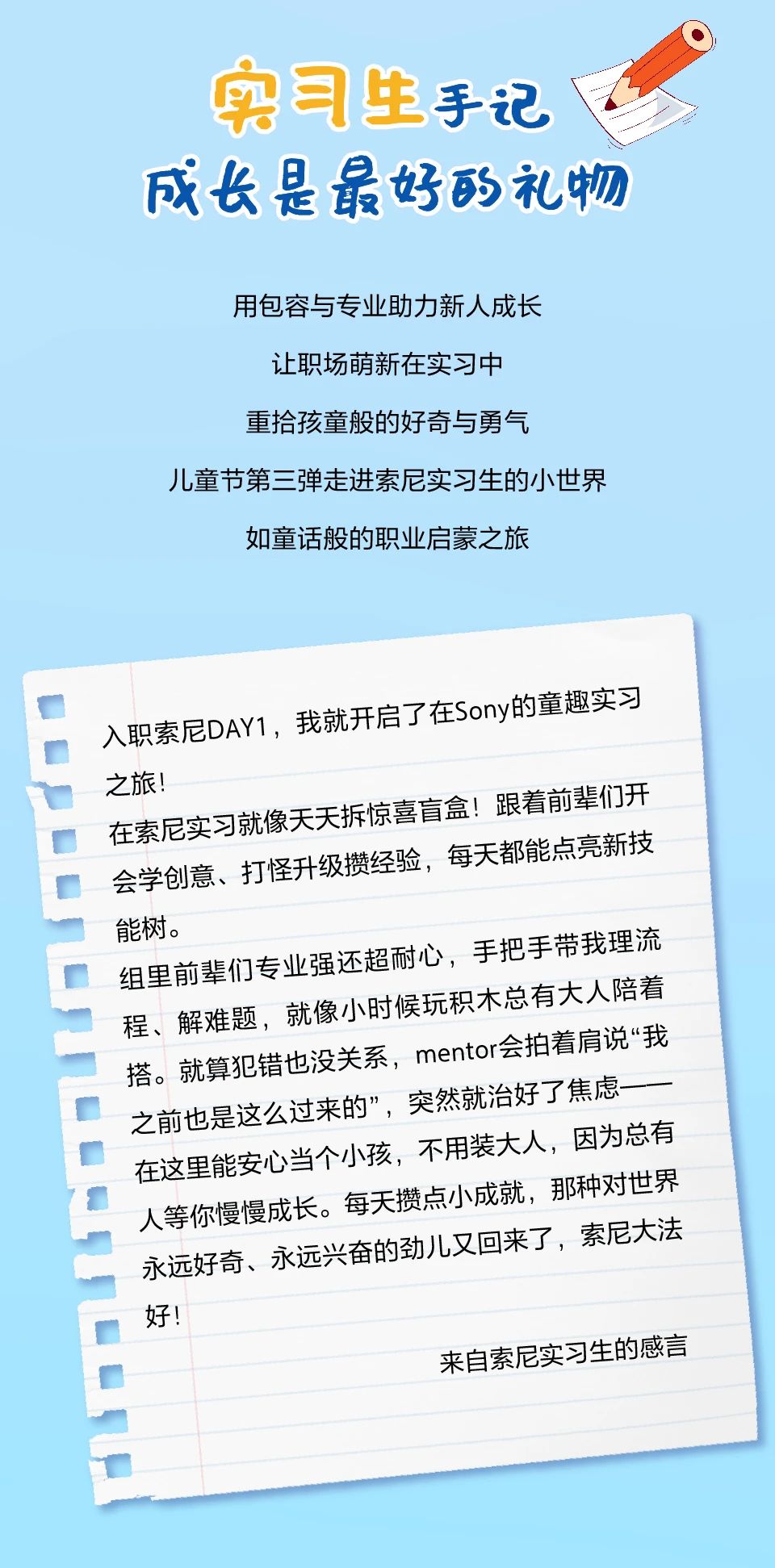 <p>实习生手记<br/>成长是最好的礼物</p> <p>用包容与专业助力新人成长</p> <p>让职场萌新在实习中</p> <p>重拾孩童般的好奇与勇气</p> <p>儿童节第三弹走进索尼实习生的小世界</p> <p>如童话般的职业启蒙之旅</p> <p>入职索尼DAY1，我就开启了在Sony的童趣实习<br/>之旅!</p> <p>在索尼实习就像天天拆惊喜盲盒!跟着前辈们开<br/>会学创意、打怪升级攒经验，每天都能点亮新技<br/>能树。</p> <p>组里前辈们专业强还超耐心，手把手带我理流<br/>程、解难题，就像小时候玩积木总有大人陪着<br/>搭。就算犯错也没关系，mentor会拍着肩说“我<br/>之前也是这么过来的”，突然就治好了焦虑<br/>在这里能安心当个小孩，不用装大人，因为总有<br/>人等你慢慢成长。每天攒点小成就，那种对世界<br/>永远好奇、永远兴奋的劲儿又回来了，索尼大法<br/>好!</p> <p>来自索尼实习生的感言</p>