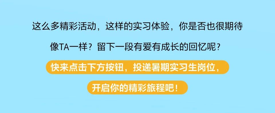 <p>这么多精彩活动，这样的实习体验，你是否也很期待<br/>像TA一样?留下一段有爱有成长的回忆呢?</p> <p>快来点击下方按钮，投递暑期实习生岗位，</p> <p>开启你的精彩旅程吧!</p>