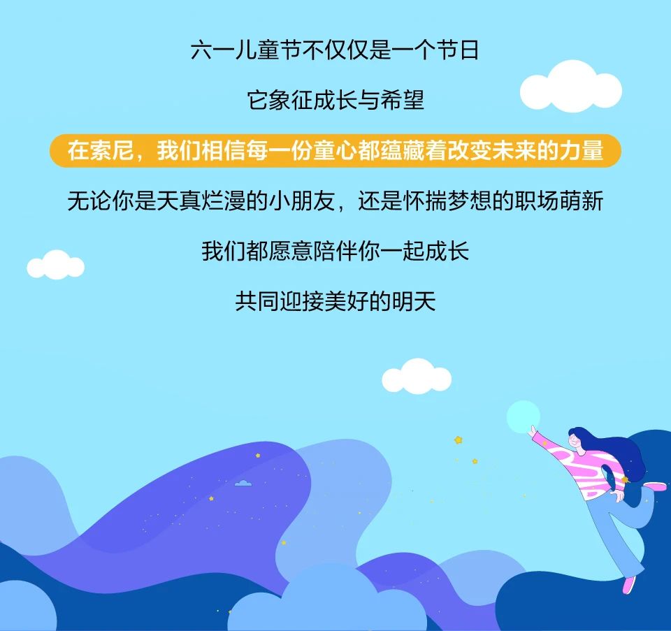 <p>六一儿童节不仅仅是一个节日</p> <p>它象征成长与希望</p> <p>在索尼，我们相信每一份童心都蕴藏着改变未来的力量<br/>无论你是天真烂漫的小朋友，还是怀揣梦想的职场萌新</p> <p>我们都愿意陪伴你一起成长</p> <p>共同迎接美好的明天</p>