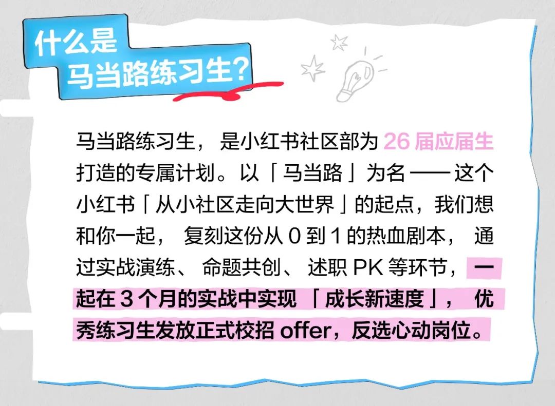 <p>什么是</p> <p>马当路练习生?</p> <p>马当路练习生，是小红书社区部为26届应届生<br/>打造的专属计划。以「马当路」为名<br/>这个<br/>小红书「从小社区走向大世界」的起点，我们想<br/>和你一起，复刻这份从0到1的热血剧本，通<br/>过实战演练、命题共创、述职PK等环节，一<br/>起在3个月的实战中实现「成长新速度」，优<br/>秀练习生发放正式校招offer，反选心动岗位。</p>