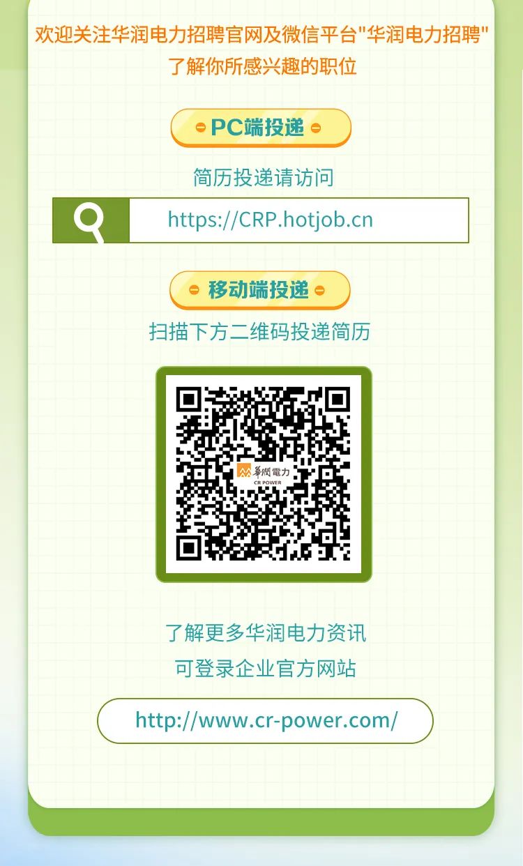 <p>欢迎关注华润电力招聘官网及微信平台"华润电力招聘"</p>
<p>了解你所感兴趣的职位</p>
<p>oPC端投递。)</p>

<table>
<tr><td colspan="2">简历投递请访问</td>
<td colspan="2"></td>
</tr>
<tr><td>Q</td>
<td colspan="2">https://CRP .hotjob.cn</td>
<td></td>
</tr>
<tr><td colspan="4">。移动端投递。)扫描下方二维码投递简历</td>
</tr>
<tr><td></td>
<td rowspan="2">回公華閔電力。CRPOWER回</td>
<td colspan="2"></td>
</tr>
<tr><td></td>
<td colspan="2"></td>
</tr>
<tr><td colspan="4">了解更多华润电力资讯可登录企业官方网站ht://ww.cr-power.com/)</td>
</tr>
<tr><td colspan="4"></td>
</tr>
</table>
