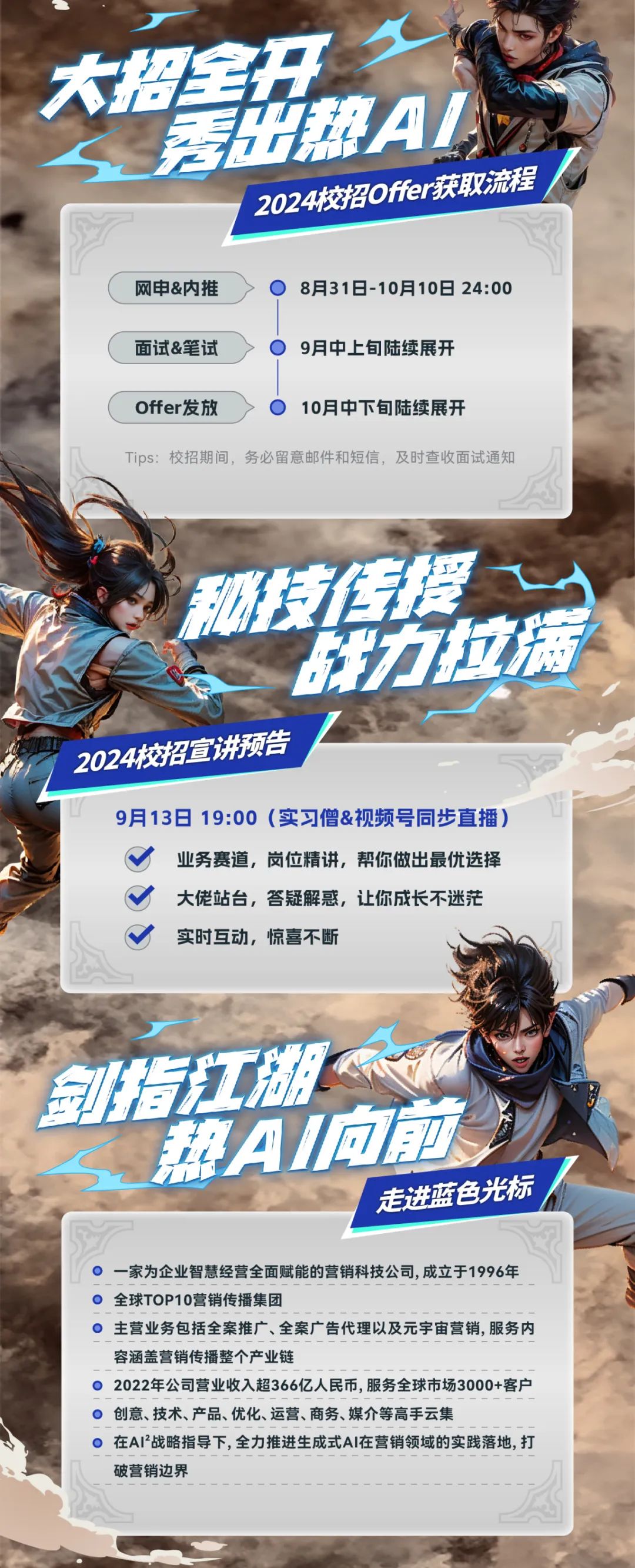 大招全开\\n泰帮A\\n2024校招0ffer获取流程\\n网申&内推\\n8月31日-10月10日24:00\\n面试&笔试\\n9月中上旬陆续展开\\nOffer发放\\n10月中下旬陆续展开\\nTips:校招期间，务必留意邮件和短信，及时查收面试通知\\n方\\n2024校招宣讲预告\\n9月13日19:00(实习僧&视频号同步直播)\\n业务赛道，岗位精讲，帮你做出最优选择\\n大佬站台，答疑解惑，让你成长不迷茫\\n实时互动，惊喜不断\\n同江\\n帮AI回\\n走进蓝色光标\\n一家为企业智慧经营全面赋能的营销科技公司,成立于1996年\\n全球TOP10营销传播集团\\n主营业务包括全案推广、全案广告代理以及元宇宙营销,服务内\\n容涵盖营销传播整个产业链\\n2022年公司营业收入超366亿人民币,服务全球市场3000+客户\\n创意、技术、产品、优化、运营、商务、媒介等高手云集\\n在AI2战略指导下,全力推进生成式AI在营销领域的实践落地,打\\n破营销边界\\n