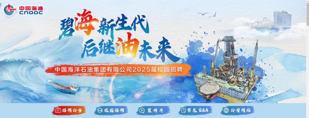 <p>C中国海油CnoOCVI</p>
<p>碧海新生代</p>
<p>后继调未来</p>
<p>中国海洋石油集团有限公司2025届校园招聘</p>
<p>自招聘公告仑校园招聘0宣传片B回常见Q&A3公司网站</p>
