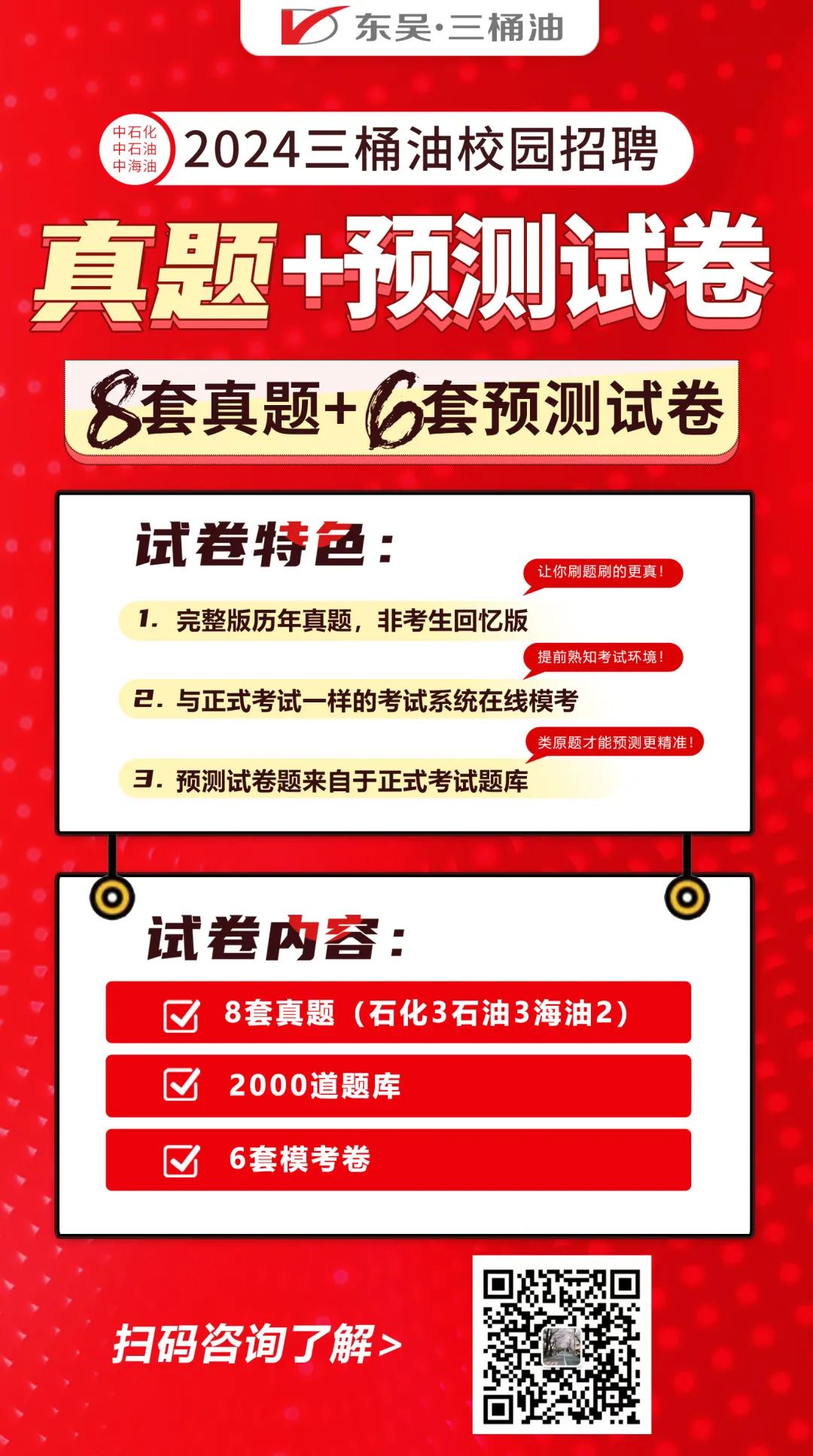 东吴.三桶油\\n中海油\\n中石油\\n中石\\n)2024三桶油校园招聘\\n真题+预测试卷\\n套真题+6套预测试卷\\n试卷特色:\\n让你刷题刷的更真!\\n1.完整版历年真题,非考生回忆版\\n提前熟知考试环境!\\n2.与正式考试一样的考试系统在线模考\\n类原题才能预测更精准\\n3.预测试卷题来自于正式考试题库\\n试卷内容:\\n8套真题(石化3石油3海油2)\\n2000道题库\\n6套模考卷\\n扫码咨询了解>\\n