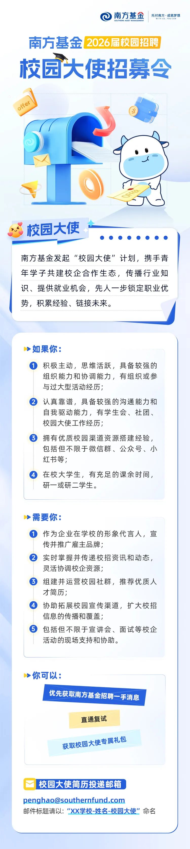 
<table>
<tr><td>0南方基金 托付南方,成就梦想WITH Us.YOU CANSOUTHERN ASSET MANAGEMENT南方基金2026届校园招聘校园大使招募令oer S 6I)校园大使 南方基金发起“校园大使”计划,携手青年学子共建校企合作生态,传播行业知</td>
</tr>
<tr><td>识、提供就业机会,先人一步锁定职业优势,积累经验、链接未来。</td>
</tr>
<tr><td></td>
</tr>
<tr><td></td>
</tr>
<tr><td>>如果你: 积极主动,思维活跃,具备较强的组织能力和协调能力,有组织或参与过大型活动经历; 认真靠谱,具备较强的沟通能力和自我驱动能力,有学生会、社团、校园大使工作经历; 拥有优质校园渠道资源搭建经验,包括但不限于微信群、公众号、小红书等; 在校大学生,有充足的课余时间,研一或研二学生。> 需要你: 作为企业在学校的形象代言人,宣传并推广雇主品牌; 实时掌握并传递校招资讯和动态,灵活协调校企资源; 组建并运营校园社群,推荐优质人才简历; 协助拓展校园宣传渠道,扩大校招信息的传播和覆盖; 包括但不限于宣讲会、面试等校企活动的现场支持和协助。>你可以:优先获取南方基金招聘 -手消息直通复试获取校园大使 属礼包</td>
</tr>
<tr><td>校园大使简历投递邮箱penghao@southernfund.com邮件标题请以:“XX学校-姓名-校园大使”命名</td>
</tr>
</table>
