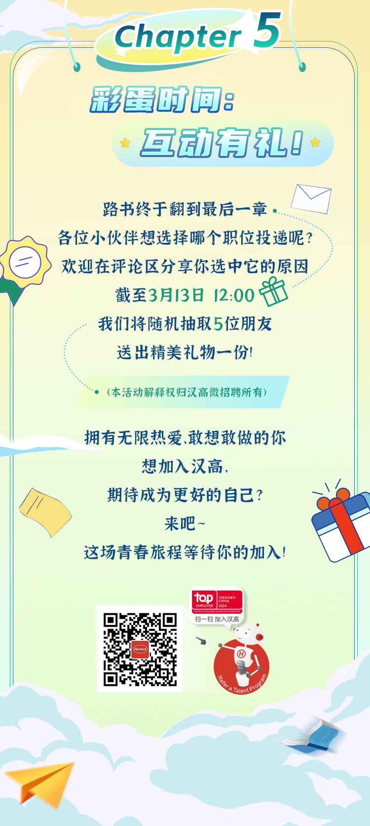 <p>Chapter5</p>
<p>彩蛋时闻:</p>
<p>互动有礼0 </p>
<p>路书终于翻到最后一章。</p>
<p>各位小伙伴想选择哪个职位投递呢?</p>
<p>欢迎在评论区分享你选中它的原因</p>
<p>截至3月13日12:00f</p>
<p>我们将随机抽取5位朋友</p>
<p>送出精美礼物一份!</p>
<p> (本活动解释权归汉高微招聘所有)</p>
<p>拥有无限热爱.敢想敢做的你</p>
<p>想加入汉高,</p>
<p>期待成为更好的自己?</p>
<p>来吧~</p>
<p>这场青春旅程等待你的加入!</p>
<p>top </p>
<p>扫-扫加入汉高扫扫加入汉喜</p>
<p>rnben,》⑥</p>
