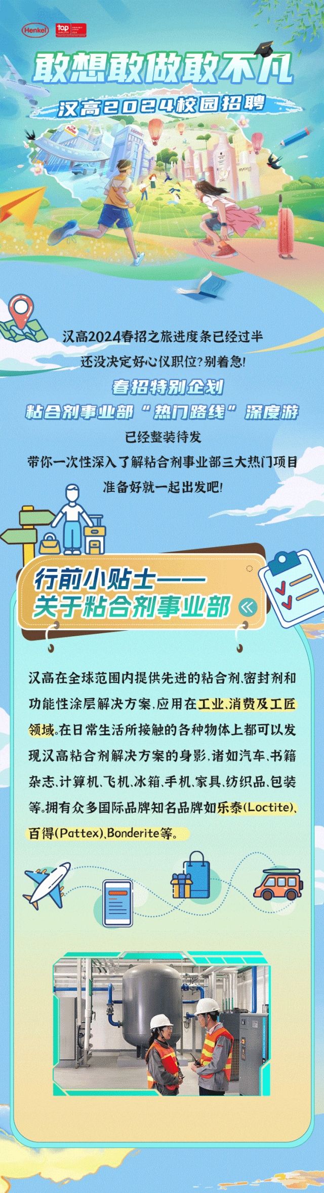 <p>Henkel) top</p>
<p>敢想敢做敢不凡</p>
<p>汉高已☐已以校园招聘</p>
<p>汉高2024春招之旅进度条已经过半</p>
<p>还没决定好心仪职位?别着急!</p>
<p>春招特别企划</p>
<p>粘吕剂事业部“热门路线”深度游</p>
<p>已经整装待发</p>
<p>带你一次性深入了解粘合剂事业部三大热门项目</p>
<p>准备好就一起出发吧!</p>
<p>间</p>
<p>!行前小贴士-</p>
<p>关于粘合剂事业部</p>
<p>J</p>
<p>汉高在全球范围内提供先进的粘合剂密封剂和</p>
<p>功能性涂层解决方案,应用在工业、消费及工匠</p>
<p>领域。在日常生活所接触的各种物体上都可以发</p>
<p>现汉高粘合剂解决方案的身影,诸如汽车、书籍</p>
<p>杂志计算机、飞机冰箱、手机.家具、纺织品、包装</p>
<p>等。拥有众多国际品牌知名品牌如乐泰(Loctite).</p>
<p>百得(Pattex).Bonderite等。</p>
<p>入B.年</p>
<p>t</p>
<p>\'</p>

