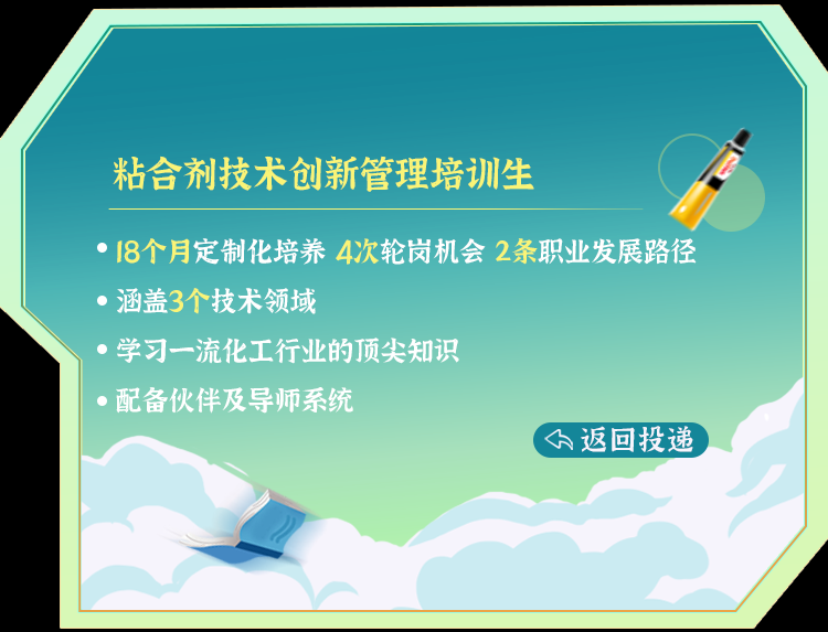 <p>粘合剂技术创新管理培训生</p>
<p>. 18个月定制化培养4次轮岗机会2条职业发展路径</p>
<p>涵盖3个技术领域</p>
<p>  学习一流化工行业的顶尖知识</p>
<p> 配备伙伴及导师系统</p>
<p>(下返回投递</p>
