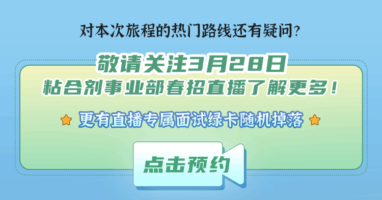 <p>对本次旅程的热门路线还有疑问?<br/>敬请关注3月28日</p>
<p>粘合剂事业部春招直播了解更多!</p>
<p>★ 更有直播专属面试绿卡随机掉落★</p>
<p>点击预约</p>
