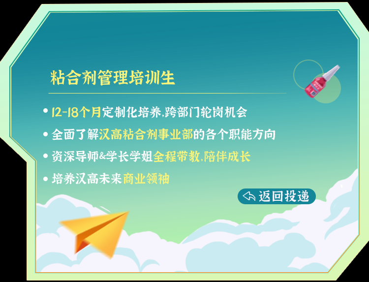 <p>粘合剂管理培训生</p>
<p>0 12-18个月定制化培养,跨部门轮岗机会</p>
<p>全面 了解汉高粘合剂事业部的各个职能方向</p>
<p>资深 导师&学长学姐全程带教,陪伴成长</p>
<p> 培养汉高未来商业领袖</p>
<p>(下返回投递</p>

