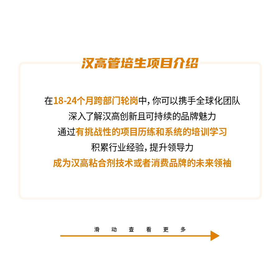 <p>汉高管培生项目介绍</p>
<p>在18-24个月跨部门轮岗中,你可以携手全球化团队<br/>深入了解汉高创新且可持续的品牌魅力</p>
<p>通过有挑战性的项目历练和系统的培训学习</p>
<p>积累行业经验,提升领导力</p>
<p>成为汉高粘合剂技术或者消费品牌的未来领袖</p>
<p>滑</p>
<p>动<br/>查</p>
<p>看</p>
<p>更</p>
<p>多</p>
