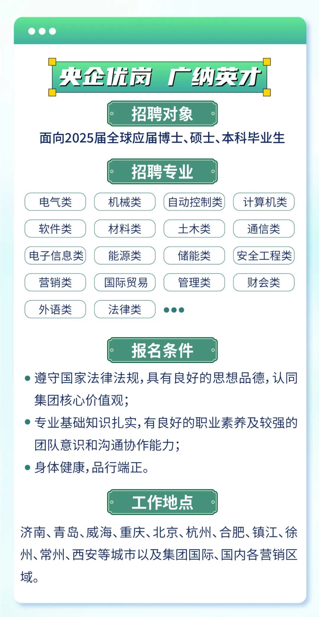 <p>   </p>
<p>央企优岗广纳英才</p>
<p>招聘对象</p>
<p>面向2025届全球应届博士、硕士、本科毕业生</p>
<p>招聘专业。</p>
<p>电气类机械类(自动控制类)(计算机类</p>
<p>软件类材料类(土木类通信类</p>
<p>(电子信息类能源类储能类(安全工程类</p>
<p>C营销类国际贸易)(管理类财会类</p>
<p>C外语类法律类  )</p>
<p>报名条件</p>
<p> 遵守国家法律法规,具有良好的思想品德,认同</p>
<p>集团核心价值观;</p>
<p> 专业基础知识扎实,有良好的职业素养及较强的</p>
<p>团队意识和沟通协作能力;</p>
<p> 身体健康,品行端正。</p>
<p>工作地点</p>
<p>济南、青岛、威海、重庆、北京、杭州、合肥、镇江、徐</p>
<p>州、常州、西安等城市以及集团国际、国内各营销区</p>
<p>域。</p>
