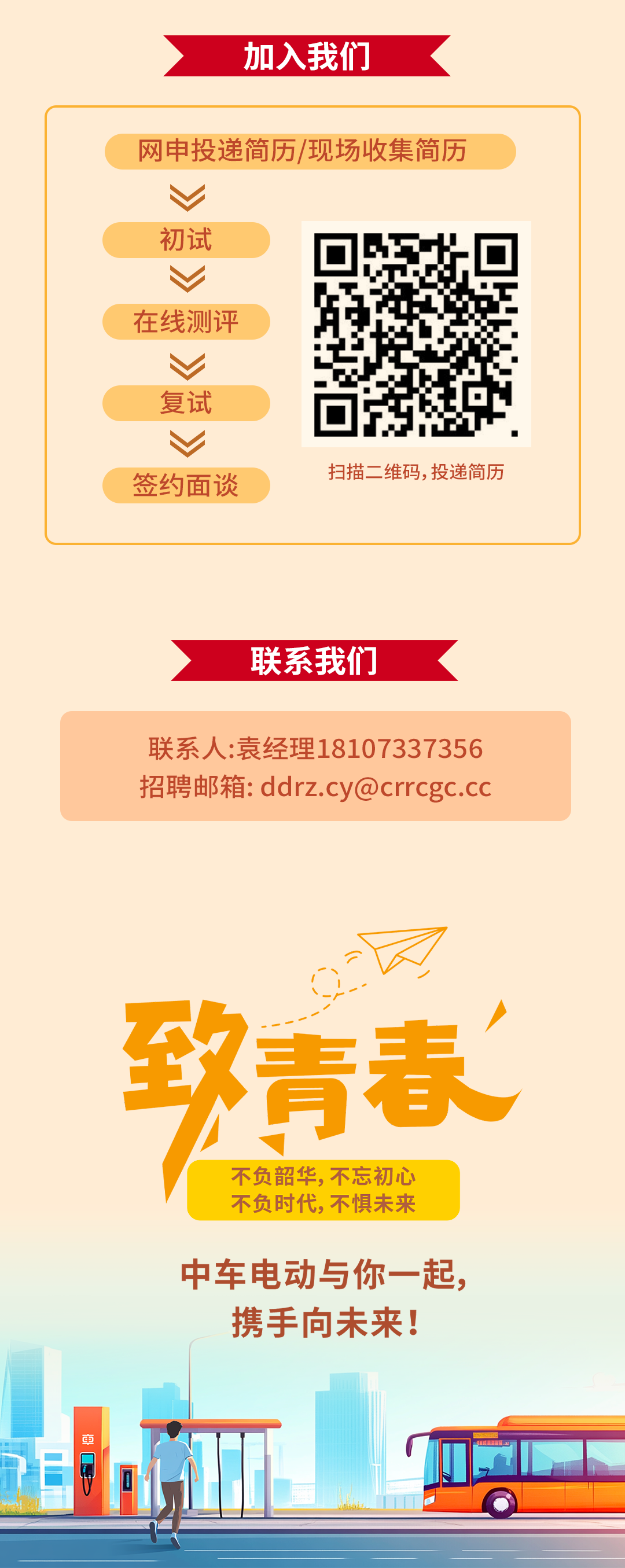 <p>加入我们</p>
<p>网申投递简历/现场收集简历</p>
<p>初试</p>
<p>在线测评</p>
<p>复试</p>
<p> <br/>签约面谈</p>
<p>扫描二维码,投递简历</p>
<p>联系我们</p>
<p>联系人:袁经理18107337356<br/>招聘邮箱:ddrz.cy@crrcgc.cc</p>
<p>致青春</p>
<p>不负韶华，不忘初心</p>
<p>不负时代，不惧未来</p>
<p>中车电动与你一起，</p>
<p>携手向未来!</p>
<p>$</p>
