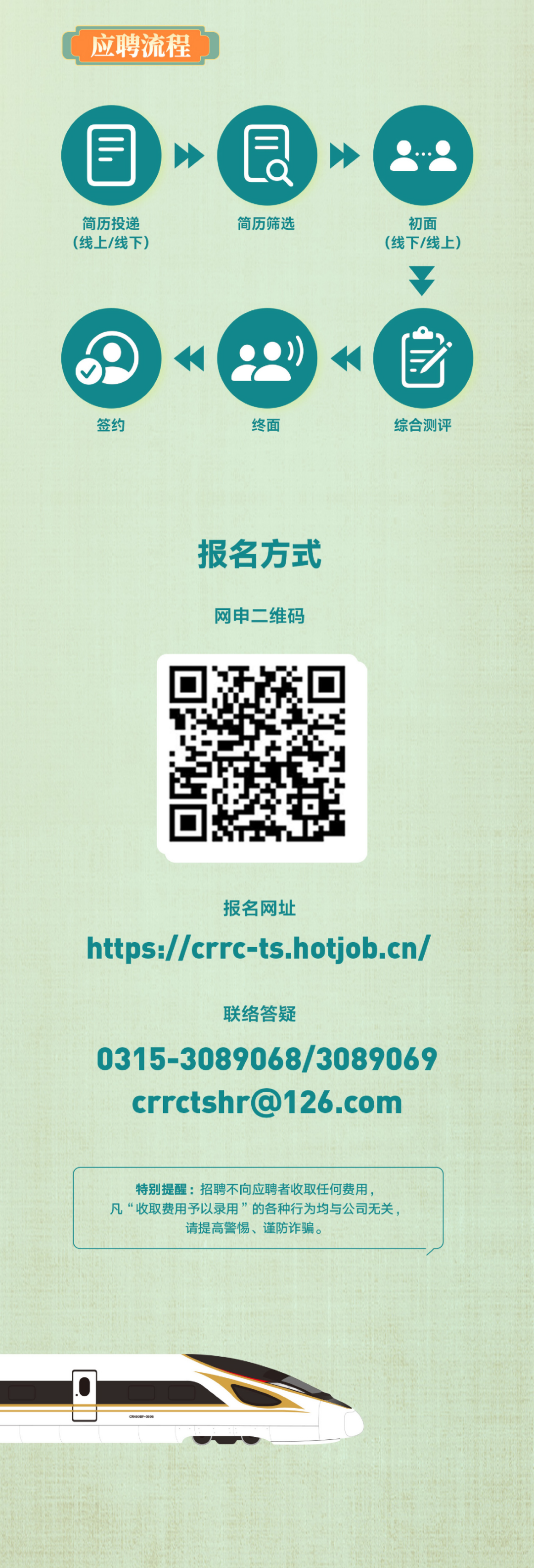 <p>应聘流程</p>
<p>E</p>
<p>简历投递<br/>(线上/线下</p>
<p>E</p>
<p>a</p>
<p>简历筛选</p>
<p>初面<br/>(线下/线上</p>
<p>签丝</p>
<p>终面</p>
<p>综合测评</p>
<p>报名方式<br/>网申二维码</p>
<p>报名网址</p>
<p>https://crrc-ts.hotjob.cn/</p>
<p>联络答疑</p>
<p>0315-3089068/3089069</p>
<p>crrctshr@126.com</p>
<p>特别提醒:招聘不向应聘者收取任何费用</p>
<p>凡“收取费用予以录用”的各种行为均与公司无关</p>
<p>请提高警惕、谨防诈骗。</p>
