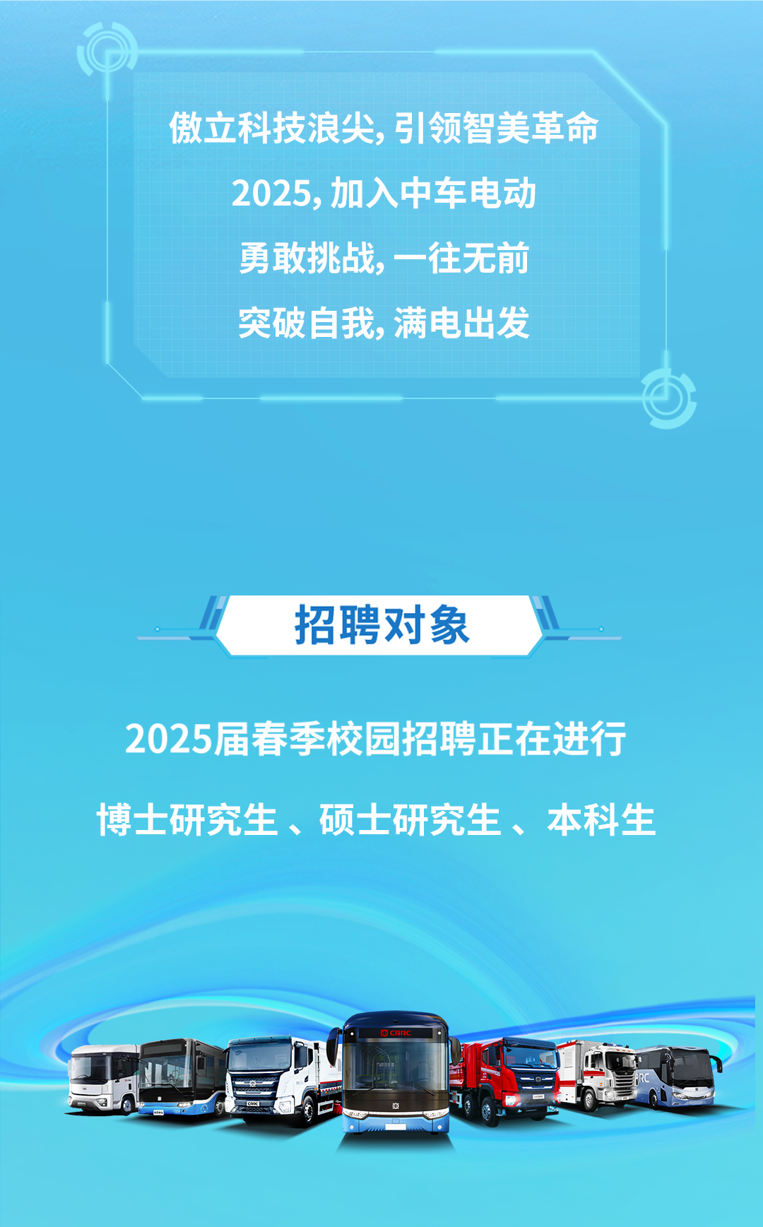 <p>傲立科技浪尖,引领智美革命</p>
<p>2025,加入中车电动</p>
<p>勇敢挑战,一往无前</p>
<p>突破自我,满电出发</p>
<p>①</p>
<p>招聘对象 l</p>
<p>2025届春季校园招聘正在进行</p>
<p>博士研究生、硕士研究生、本科生</p>
<p>电CRRC</p>
