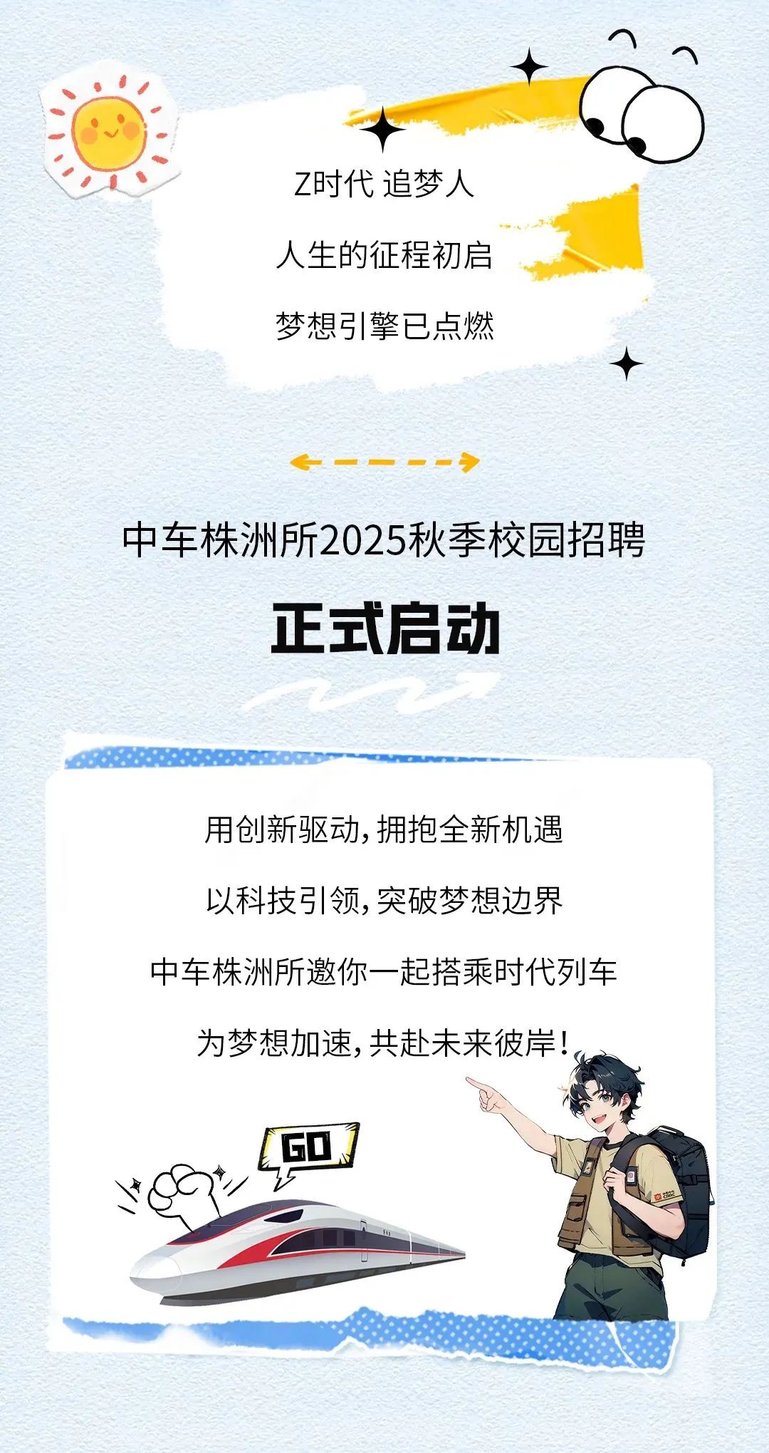 <p>Z时代追梦人</p>
<p>人生的征程初启</p>
<p>梦想引擎已点燃</p>
<p>一一一--</p>
<p>中车株洲所2025秋季校园招聘</p>
<p>正式启动</p>
<p>用创新驱动,拥抱全新机遇</p>
<p>以科技弓|领,突破梦想边界</p>
<p>中车株洲所邀你一-起搭乘时代列车</p>
<p>为梦想加速,共赴未来彼岸!。</p>
<p>YE</p>
