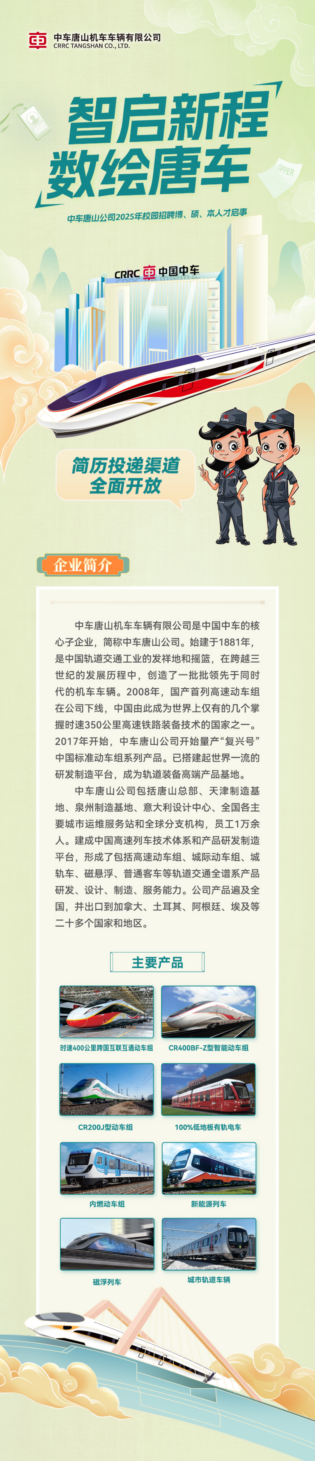 <p>中车唐山机车车辆有限公司<br/>CRRC TANGSHAN CO.,LTD.</p>
<p>智启新程<br/>数绘唐车</p>
<p>OFFER</p>
<p>中车唐山公司2025年校园招聘博、硕、本人才启事</p>
<p>CRRC市中国中车</p>
<p>。</p>
<p>简历投递渠道<br/>全面开放</p>
<p>企业简介</p>
<p>中车唐山机车车辆有限公司是中国中车的核<br/>心子企业，简称中车唐山公司。始建于1881年，<br/>是中国轨道交通工业的发祥地和摇篮，在跨越三<br/>世纪的发展历程中，创造了一批批领先于同时<br/>代的机车车辆。2008年，国产首列高速动车组<br/>在公司下线，中国由此成为世界上仅有的几个掌<br/>握时速350公里高速铁路装备技术的国家之一。<br/>2017年开始，中车唐山公司开始量产“复兴号”<br/>中国标准动车组系列产品。已搭建起世界一流的<br/>研发制造平台，成为轨道装备高端产品基地。</p>
<p>中车唐山公司包括唐山总部、天津制造基<br/>地、泉州制造基地、意大利设计中心、全国各主<br/>要城市运维服务站和全球分支机构，员工1万余<br/>人。建成中国高速列车技术体系和产品研发制造<br/>平台，形成了包括高速动车组、城际动车组、城<br/>轨车、磁悬浮、普通客车等轨道交通全谱系产品<br/>研发、设计、制造、服务能力。公司产品遍及全<br/>国，并出口到加拿大、土耳其、阿根廷、埃及等<br/>二十多个国家和地区。</p>
<p>主要产品</p>
<p>时速400公里跨国互联互通动车组</p>
<p>CR400BF-Z型智能动车组</p>
<p>CR200J型动车组</p>
<p>100%低地板有轨电车</p>
<p>内燃动车组</p>
<p>新能源列车</p>
<p>磁浮列车</p>
<p>城市轨道车辆</p>
