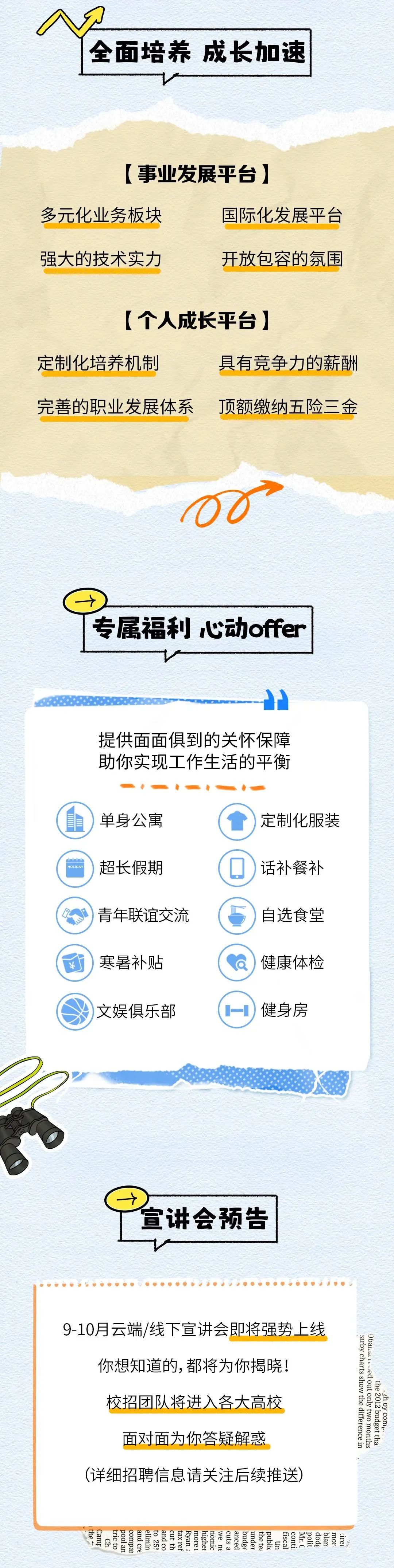 <p>全面培养成长加速</p>
<p>[事业发展平台]</p>
<p>多元化业务板块</p>
<p>国际化发展平台</p>
<p>强大的技术实力</p>
<p>开放包容的氛围</p>
<p>[个人成长平台]</p>
<p>定制化培养机制</p>
<p>具有竞争力的薪酬</p>
<p>完善的职业发展体系</p>
<p>顶额缴纳五险三金</p>
<p>专属福利心动offer</p>
<p>提供面面俱到的关怀保障<br/>助你实现工作生活的平衡</p>
<p>HOLIDAY</p>
<p>单身公寓<br/>超长假期<br/>青年联谊交流<br/>寒暑补贴<br/>文娱俱乐部</p>
<p>定制化服装<br/>话补餐补<br/>自选食堂<br/>健康体检</p>
<p>健身房</p>
<p>宣讲会预告</p>
<p>9-10月云端/线下宣讲会即将强势上线<br/>你想知道的,都将为你揭晓!</p>
<p>校招团队将进入各大高校<br/>面对面为你答疑解惑</p>
<p>(详细招聘信息请关注后续推送)</p>
<p>Obaita 1ued out only two months</p>
<p>arby charts show the difference in</p>
<p>the 2012 budget tha</p>
<p>gh oy comr</p>
<p>the</p>
<p>Camr</p>
<p>tric to</p>
<p>pool an</p>
<p>and co</p>
<p>elimin</p>
<p>to 259</p>
<p>cut th</p>
<p>highe</p>
<p>and cre</p>
<p>compar</p>
<p>taxref</p>
<p>more i</p>
<p>publi</p>
<p>Mr.(</p>
<p>Ryan i</p>
<p>nomic</p>
<p>mor</p>
<p>anced</p>
<p>cuts a</p>
<p>under</p>
<p>conti</p>
<p>fiscal</p>
<p>we ne</p>
<p>the te</p>
<p>Ch</p>
<p>budge<br/>Un</p>
<p>polit<br/>dodg<br/>blan<br/>irei<br/>Iit</p>
