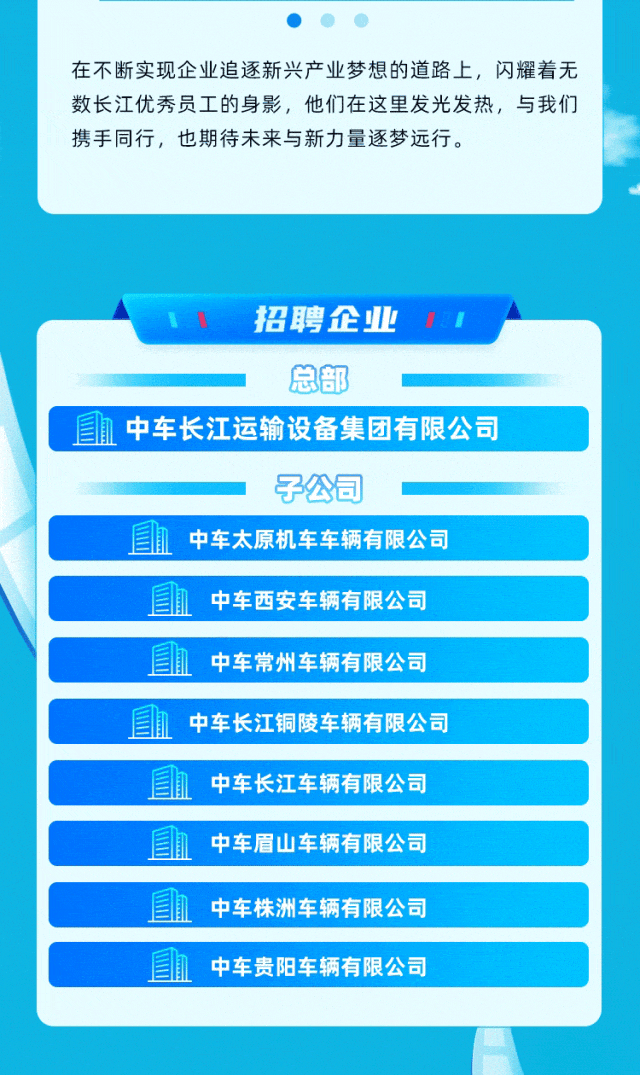 
<table>
<tr><td>在不断实现企业追逐新兴产业梦想的道路上,闪耀着无数长江优秀员工的身影,他们在这里发光发热,与我们携手同行,也期待未来与新力量逐梦远行。</td>
</tr>
<tr><td>1 招聘企业 1总部</td>
</tr>
<tr><td>且h中车长江运输设备集团有限公司</td>
</tr>
<tr><td>子公司</td>
</tr>
<tr><td>中车太原机车车辆有限公司</td>
</tr>
<tr><td></td>
</tr>
<tr><td>凰 中车西安车辆有限公司</td>
</tr>
<tr><td></td>
</tr>
<tr><td>中车常州车辆有限公司</td>
</tr>
<tr><td></td>
</tr>
<tr><td>国血 中车长江铜陵车辆有限公司</td>
</tr>
<tr><td>国 1 中车长江车辆有限公司</td>
</tr>
<tr><td></td>
</tr>
<tr><td>中车眉山车辆有限公司</td>
</tr>
<tr><td></td>
</tr>
<tr><td>国肌 中车株洲车辆有限公司</td>
</tr>
<tr><td></td>
</tr>
<tr><td>血 中车贵阳车辆有限公司</td>
</tr>
<tr><td></td>
</tr>
</table>
