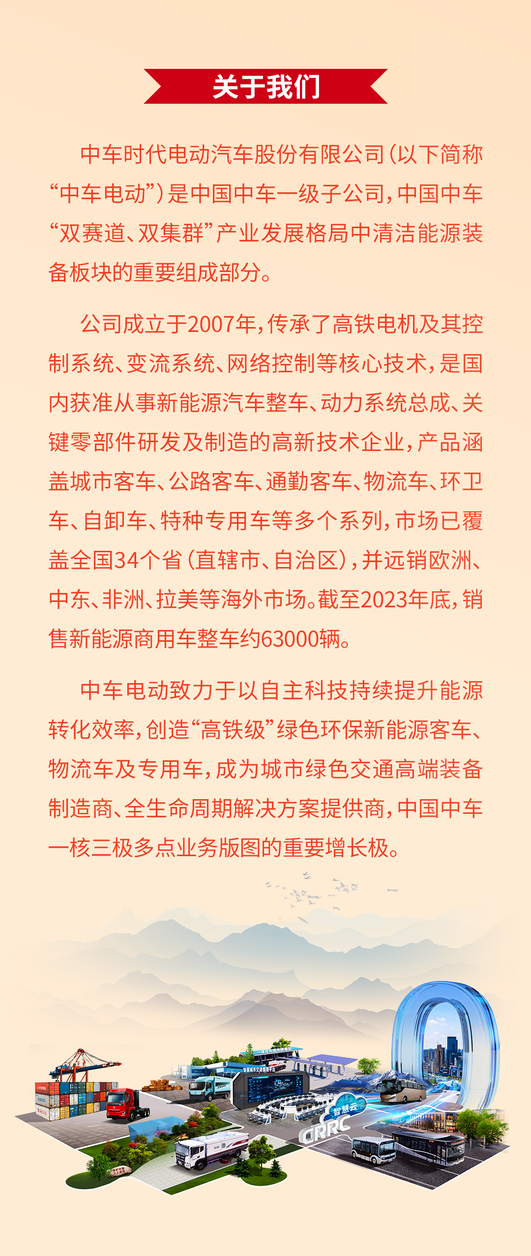 <p>关于我们</p>
<p>中车时代电动汽车股份有限公司(以下简称<br/>“中车电动”)是中国中车一级子公司,中国中车<br/>“双赛道、双集群”产业发展格局中清洁能源装<br/>备板块的重要组成部分。</p>
<p>公司成立于2007年，传承了高铁电机及其控<br/>制系统、变流系统、网络控制等核心技术，是国<br/>内获准从事新能源汽车整车、动力系统总成、关<br/>键零部件研发及制造的高新技术企业，产品涵<br/>盖城市客车、公路客车、通勤客车、物流车、环卫<br/>车、自卸车、特种专用车等多个系列，市场已覆<br/>盖全国34个省(直辖市、自治区)，并远销欧洲、<br/>中东、非洲、拉美等海外市场。截至2023年底，销<br/>售新能源商用车整车约63000辆。</p>
<p>中车电动致力于以自主科技持续提升能源<br/>转化效率,创造“高铁级”绿色环保新能源客车、<br/>物流车及专用车，成为城市绿色交通高端装备<br/>制造商、全生命周期解决方案提供商，中国中车<br/>-核三极多点业务版图的重要增长极。</p>
