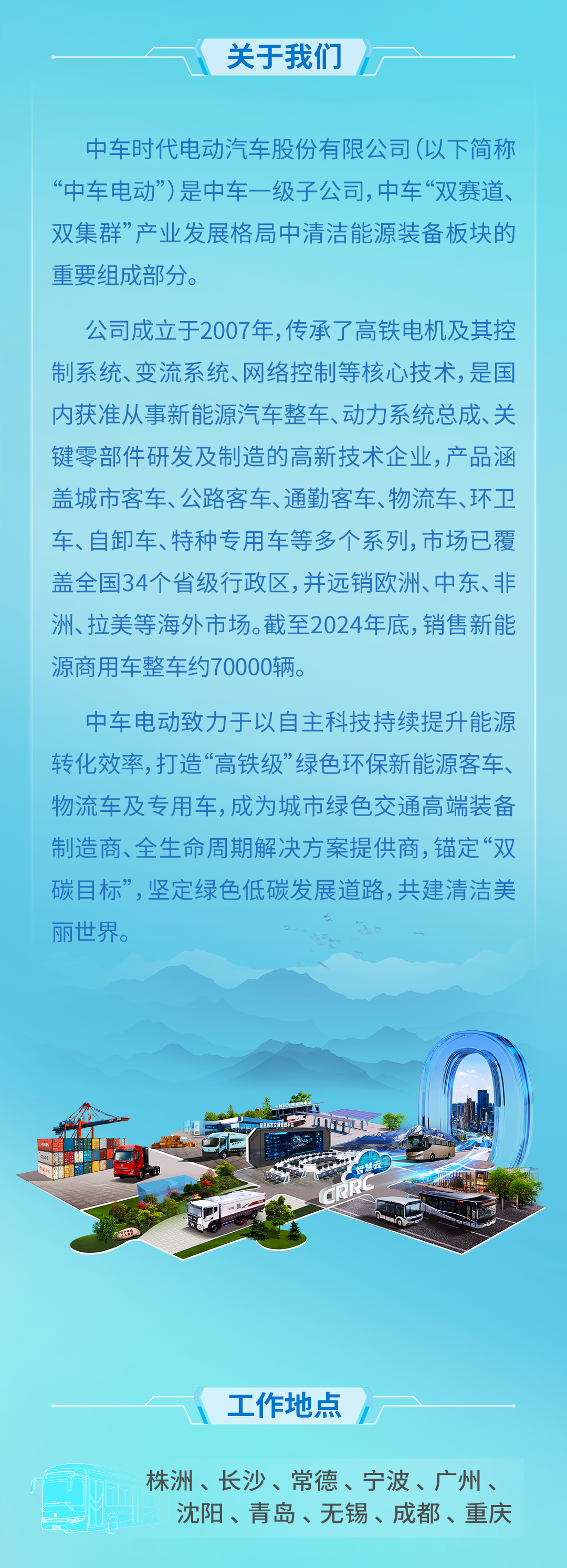 <p>关于我们</p>
<p>中车时代电动汽车股份有限公司(以下简称<br/>“中车电动”)是中车一级子公司,中车“双赛道、<br/>双集群”产业发展格局中清洁能源装备板块的<br/>重要组成部分。</p>
<p>公司成立于2007年,传承了高铁电机及其控<br/>制系统、变流系统、网络控制等核心技术，是国<br/>内获准从事新能源汽车整车、动力系统总成、关<br/>键零部件研发及制造的高新技术企业，产品涵<br/>盖城市客车、公路客车、通勤客车、物流车、环卫<br/>车、自卸车、特种专用车等多个系列,市场已覆<br/>盖全国34个省级行政区，并远销欧洲、中东、非<br/>洲、拉美等海外市场。截至2024年底，销售新能<br/>源商用车整车约70000辆。</p>
<p>中车电动致力于以自主科技持续提升能源<br/>转化效率,打造“高铁级”绿色环保新能源客车、<br/>物流车及专用车,成为城市绿色交通高端装备<br/>制造商、全生命周期解决方案提供商,锚定“双<br/>碳目标”,坚定绿色低碳发展道路,共建清洁美<br/>丽世界。</p>
<p>工作地点</p>
<p>株洲、长沙、常德、宁波、广州、</p>
<p>沈阳、青岛、无锡、成都、重庆</p>
