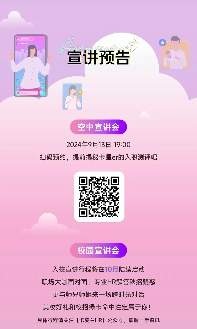 <p>宣讲预告</p>
<p>空中宣讲会</p>
<p>2024年9月13日 19:00</p>
<p>扫码预约，提前揭秘卡星er的入职测评吧</p>
<p>校园宣讲会</p>
<p>入校宣讲行程将在10月陆续启动<br/>职场大咖面对面，专业HR解答秋招疑惑</p>
<p>更与师兄师姐来一场跨时光对话<br/>美妆好礼和校招绿卡命中注定属于你!<br/>具体行程请关注[卡姿兰HR]公众号，掌握一手资讯</p>
