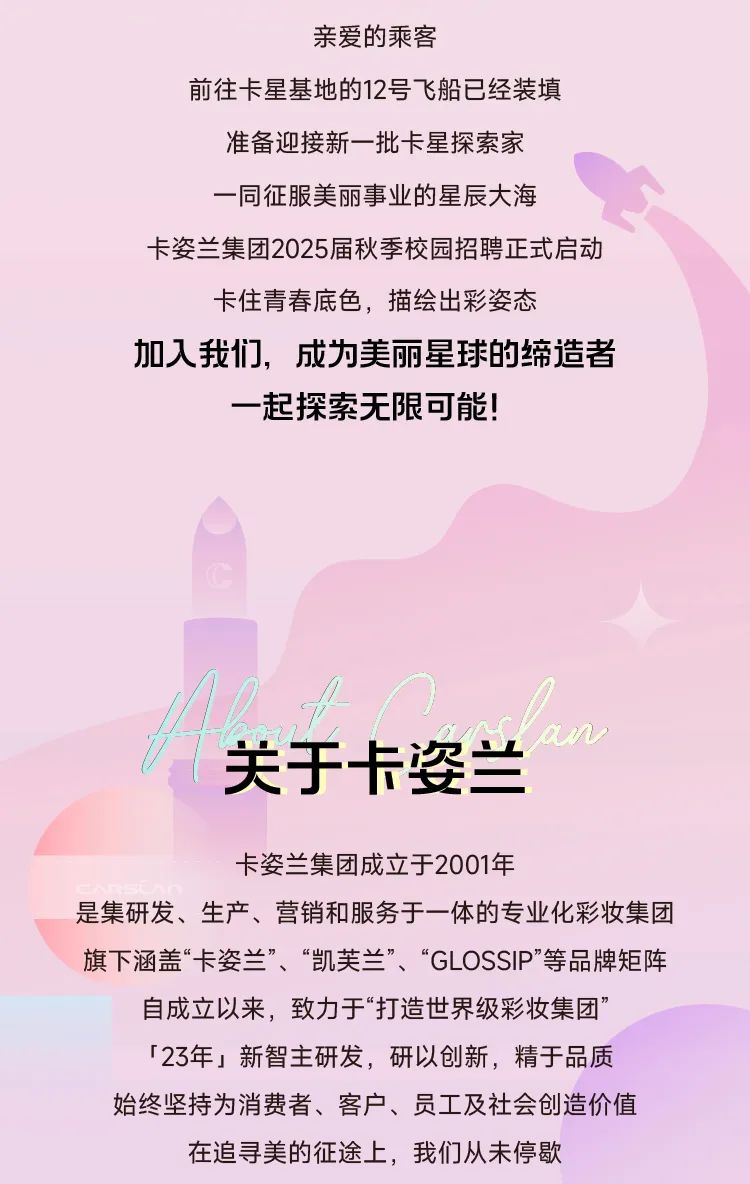 <p>亲爱的乘客</p>
<p>前往卡星基地的12号飞船已经装填</p>
<p>准备迎接新一批卡星探索家<br/>一同征服美丽事业的星辰大海</p>
<p>卡姿兰集团2025届秋季校园招聘正式启动<br/>卡住青春底色，描绘出彩姿态</p>
<p>加人我们，成为美丽星球的缔造者</p>
<p>一起探索无限可能!</p>
<p>关于卡姿兰</p>
<p>an</p>
<p>卡姿兰集团成立于2001年</p>
<p>是集研发、生产、营销和服务于一体的专业化彩妆集团<br/>旗下涵盖&ldquo;卡姿兰&rdquo;、&ldquo;凯芙兰&rdquo;、&ldquo;GLOSSIP&rdquo;等品牌矩阵<br/>自成立以来，致力于&ldquo;打造世界级彩妆集团&rdquo;</p>
<p>「23年」新智主研发，研以创新，精于品质<br/>始终坚持为消费者、客户、员工及社会创造价值<br/>在追寻美的征途上，我们从未停歇</p>

