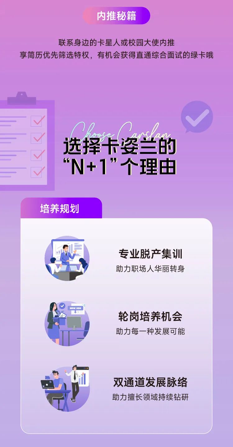 <p>内推秘籍</p>
<p>联系身边的卡星人或校园大使内推</p>
<p>享简历优先筛选特权，有机会获得直通综合面试的绿卡哦</p>
<p>选择卡姿兰的<br/>&ldquo;</p>
<p>N+1&rdquo;个理由</p>
<p>培养规划</p>
<p>专业脱产集训<br/>助力职场人华丽转身</p>
<p>轮岗培养机会<br/>助力每一种发展可能</p>
<p>双通道发展脉络<br/>助力擅长领域持续钻研</p>
