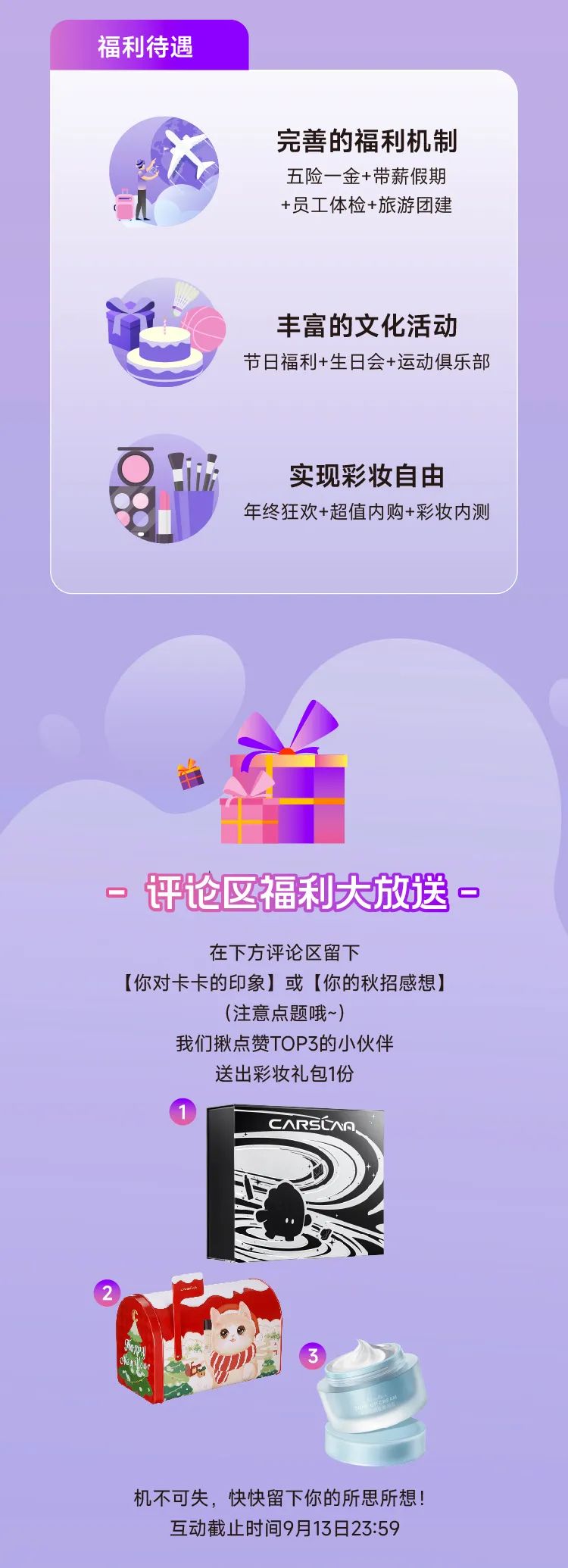 <p>福利待遇</p>
<p>完善的福利机制</p>
<p>五险-金+带薪假期</p>
<p>+员工体检+旅游团建</p>
<p>丰富的文化活动</p>
<p>节日福利+生日会+运动俱乐部</p>
<p>实现彩妆自由</p>
<p>u</p>
<p>年终狂欢+超值内购+彩妆内测</p>
<p>评论区福利大放送一</p>
<p>在下方评论区留下</p>
<p>[你对卡卡的印象]或[你的秋招感想]</p>
<p>(注意点题哦~)</p>
<p>我们揪点赞TOP3的小伙伴</p>
<p>送出彩妆礼包1份</p>
<p>CARSCAR、</p>
<p>机不可失,快快留下你的所思所想!</p>
<p>互动截止时间9月13日23:59</p>
