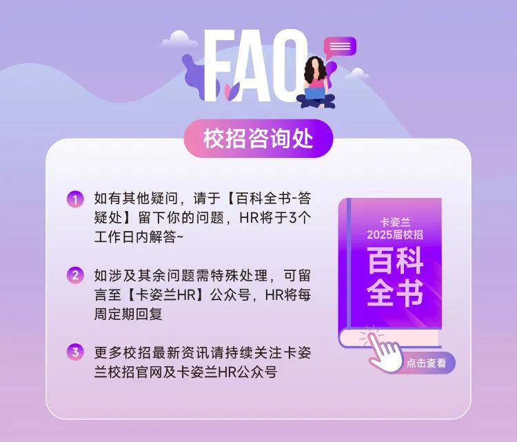 <p>FA0g</p>
<p> </p>
<p>校招咨询处</p>
<p>如有其他疑问，请于[百科全书-答<br/>疑处]留下你的问题，HR将于3个<br/>工作日内解答~</p>
<p>如涉及其余问题需特殊处理，可留<br/>言至[卡姿兰HR]公众号，HR将每<br/>周定期回复</p>
<p>卡姿兰<br/>2025届校招</p>
<p>百科</p>
<p>全书</p>
<p>更多校招最新资讯请持续关注卡姿<br/>兰校招官网及卡姿兰HR公众号</p>
<p>点击查看</p>
